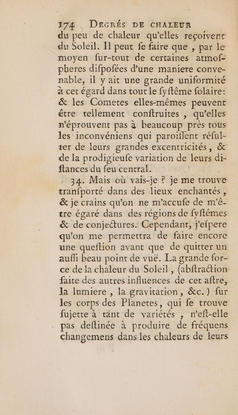 du peu de chaleur qu’elles reçoivenr du Soleil. I peut fe faire que , par le moyen fur-tout de certaines atmof- pheres difpofées d’une maniere conve- nable, 1l y ait une grande uniformité à cet égard dans tout le fyftême folaire: &amp; les Cometes elles-mêmes peuvent être tellement conftruites , qu elles n'éprouvent pas à beaucoup pres tous les inconvéniens qui paroiflent réful- ter de leurs grandes excentricités, &amp; de la prodigieufe variation de leurs di- flances du feu central. 34. Mais où vais-je ? je me trouve tranfporté dans des lieux enchantés, &amp; je crains qu’on ne m’accufe de m’é- tre égaré dans des régions de fy{t¢mes &amp; de conjectures. Cependant, j'efpere qu'on me permettra de faire encore une queition avant que de quitter un aufli beau point de vué. La grande for- ce de la chaleur du Soleil , (abftraction faite des autres adluansed. de cet aftre, Ja lumiere , la gravitation, &amp;c.) fur les corps des Planetes, qui fe trouve fujette à tant de variétés , n’eft-elle pas deftinée a produire de fréquens changemens dans les chaleurs de leurs