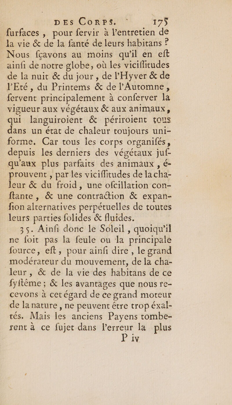 furfaces , pour fervir a Ventretien de la vie &amp; de la fanté de leurs habitans ? Nous fçavons au moins qu'il en eft ainfi de notre globe, ot les viciflitudes de la nuit &amp; du jour, de Hyver &amp; de PEté, du Printems &amp; de lAutomne, fervent principalement a conferver la vigueur aux végétaux &amp; aux animaux, qui languiroient &amp; périroient tous dans un état de chaleur toujours uni- forme. Car tous les corps organifés, depuis les derniers des végétaux juf- qu'aux plus parfaits des animaux , é- prouvent , par les viciflitudes de lacha- leur &amp; du froid, une ofcillation con- ftante , &amp; une contraction &amp; expan- fion alternatives perpétuelles de toutes leurs parties folides &amp; fluides. 35. Ainfi donc le Soleil , quoiqwil ne foit pas la feule ou Ja principale fource, eft, pour ainfi dire , le grand -modérateur du mouvement, de la cha- leur, &amp; de la vie des habitans de ce fyiteme ; &amp; les avantages que nous re- cevons à cet égard de ce grand moteur de la nature , ne peuvent être trop éxal- tés. Mais les anciens Payens tombe- rent à ce fujet dans Verreur la plus Pin