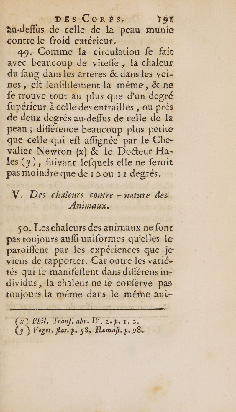 | DEs Corps. Tor au-deffus de celle de la peau munie contre le froid extérieur. 49. Comme la circulation fe fait avec beaucoup de vitefle, la chaleur du fang dansles arteres &amp; dans les vei- nes ,. eft fenfiblement la même, &amp; ne fe trouve tout au plus que d’un degré fupérieur à celle des entrailles , ou près de deux degrés au-deflus de celle de la peau; différence beaucoup plus petite que celle qui eft affignée par le Che- valier Newton (x) &amp; le Docteur Ha- les (y), fuivant lefquels elle ne feroit pas moindre que de 10 ou 11 degrés. V. Des chaleurs contre - nature des Animaux. 50. Les chaleurs des animaux ne fone pas toujours aufli uniformes qu’elles le paroiffent par les expériences que je viens de rapporter. Car outre les varié- tés qui fe manifeftent dans différens in- dividus, la chaleur ne fe conferve pas toujours la même dans le méme ani- (x) Phil. Tranf. abr. IV. 2. p.1. 2. (y J Veget. flat. p- 58e Hamaft. p- 98.