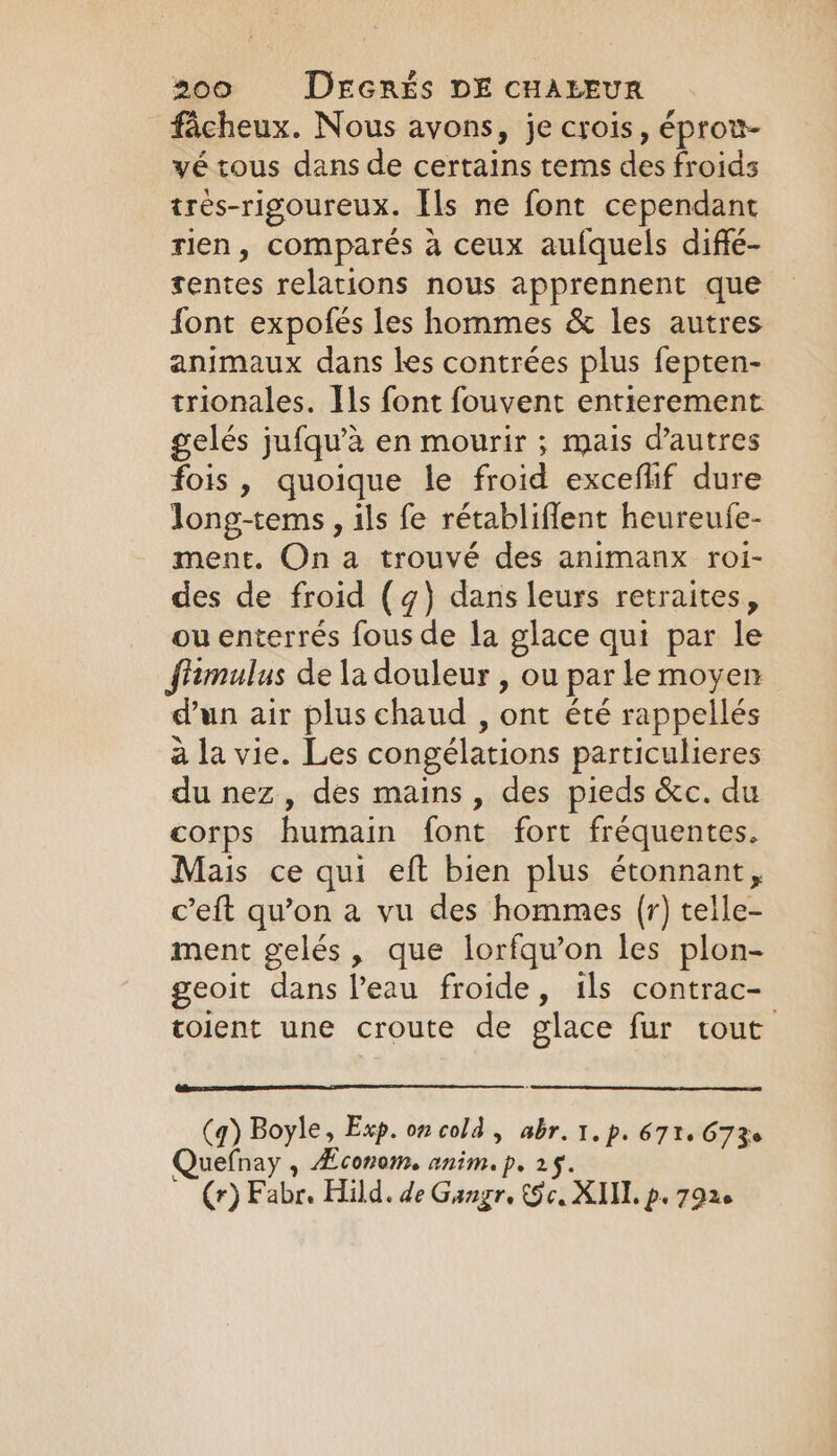 facheux. Nous avons, je crois, éprov- yé tous dans de certains tems des froids tres-rigoureux. Ils ne font cependant rien, comparés a ceux aufquels diffé- rentes relations nous apprennent que font expofés les hommes &amp; les autres animaux dans les contrées plus fepten- trionales. Ils font fouvent entierement gelés jufqu’a en mourir ; mais d’autres fois, quoique le froid exceflif dure long-tems, ils fe rétabliflent heureufe- ment. On a trouvé des animanx roi- des de froid (4) dans leurs retraites, ou enterrés fous de la glace qui par le ffimulus de la douleur , ou par le moyen dun air plus chaud , ont été rappellés à la vie. Les congélations particulieres du nez, des mains, des pieds &amp;c. du corps humain font fort fréquentes. Mais ce qui eft bien plus étonnant, c’eft qu’on a vu des hommes (r) telle- ment gelés, que lorfqu’on les plon- geoit dans l’eau froide, ils contrac- toient une croute de glace fur tout (q) Boyle, Exp. on cold , abr. 1. p. 671, 673 uefnay , Æconom. anim. p. 2$. Cr) Fabr. Hild. de Gangr, (9c. XII. p, 7926