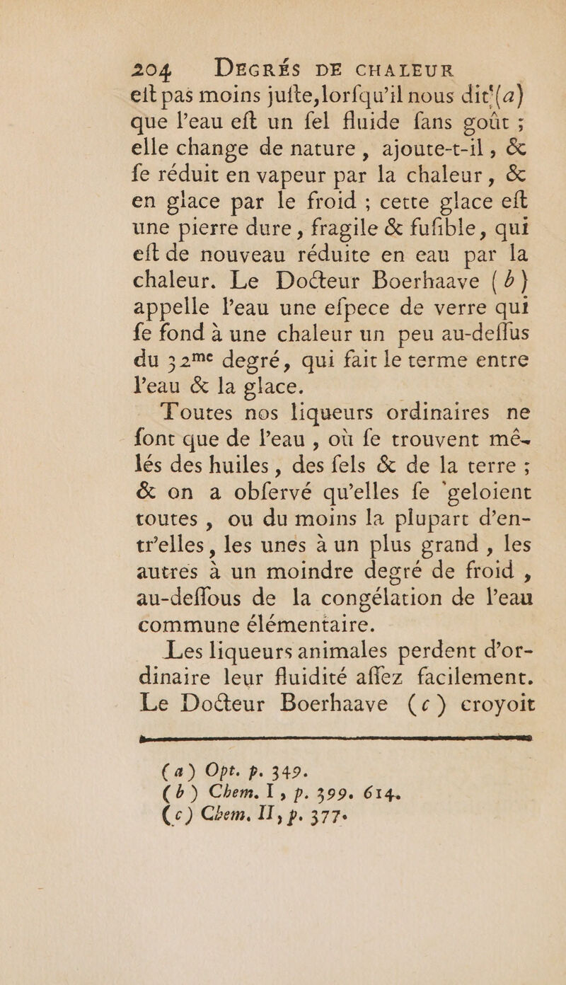 eit pas moins jufte,lorfqu’il nous dit‘{a) que l’eau eft un fel fluide fans goût ; elle change de nature, ajoute-t-il, &amp; fe réduit en vapeur par la chaleur, &amp; en glace par le froid ; cette glace eft une pierre dure, fragile &amp; fufible, qui eft de nouveau réduite en eau par la chaleur. Le Docteur Boerhaave (6) appelle Peau une efpece de verre qui fe fond à une chaleur un peu au-deflus du 32™¢ degré, qui fait le terme entre Peau &amp; la glace. | Toutes nos liqueurs ordinaires ne font que de Peau , où fe trouvent mé- lés des huiles, des fels &amp; de la terre ; &amp; on a obfervé qu’elles fe ‘geloient toutes , ou du moins la plupart d’en- tr’elles , les unes à un plus grand, les autres à un moindre degré de froid , au-deffous de la congélation de l’eau commune élémentaire. Les liqueurs animales perdent d’or- dinaire leur fluidité affez facilement. Le Docteur Boerhaave (¢) eroyoit 20m CIC (a) Opt. p. 349. (b) Chem.T, p. 399. 614. Cc) Chem, IT, p. 377+