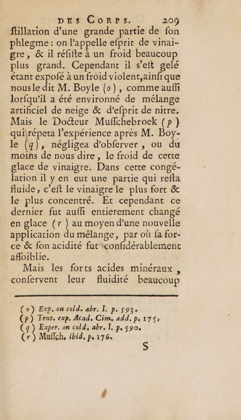 ftillation d’une grande partie de fon phlegme: on l'appelle efprit de vinai- gre, &amp; il réfilte à un froid beaucoup plus grand. Cependant il s’elt gelé étant expolé à un froid violent,ainfi que nousle dit M. Boyle {o), comme aufli lorfqu’il a été environné de mélange artificiel de neige &amp; d’efprit de nitre. Mais le Docteur Muffchebroek (p) quirépeta l’expérience apres M. Boy- le (q), négligea dobferver , ou du moins de nous dire, le froid de cette glace de vinaigre. Dans cette congé- lation il y en eut une partie qui refta fluide, c’eft le vinaigre le plus fort &amp; le plus concentré. Et cependant ce dernier fut aufhi entierement changé en glace (r ) au moyen d'une nouvelle application du mélange, par où fa for- ce &amp; fon acidité fut :confidérablement affoiblie. | Mais les forts acides minéraux, confervent leur fluidité beaucoup 0) Exp. on cold. abr. I. p. 593. ) Tent. exp. Acad. Cim. add, p, 1753 q ) Exper. on cold, abr. I, p. 5906 ( Cr) Mafigh, ibid, p.176.