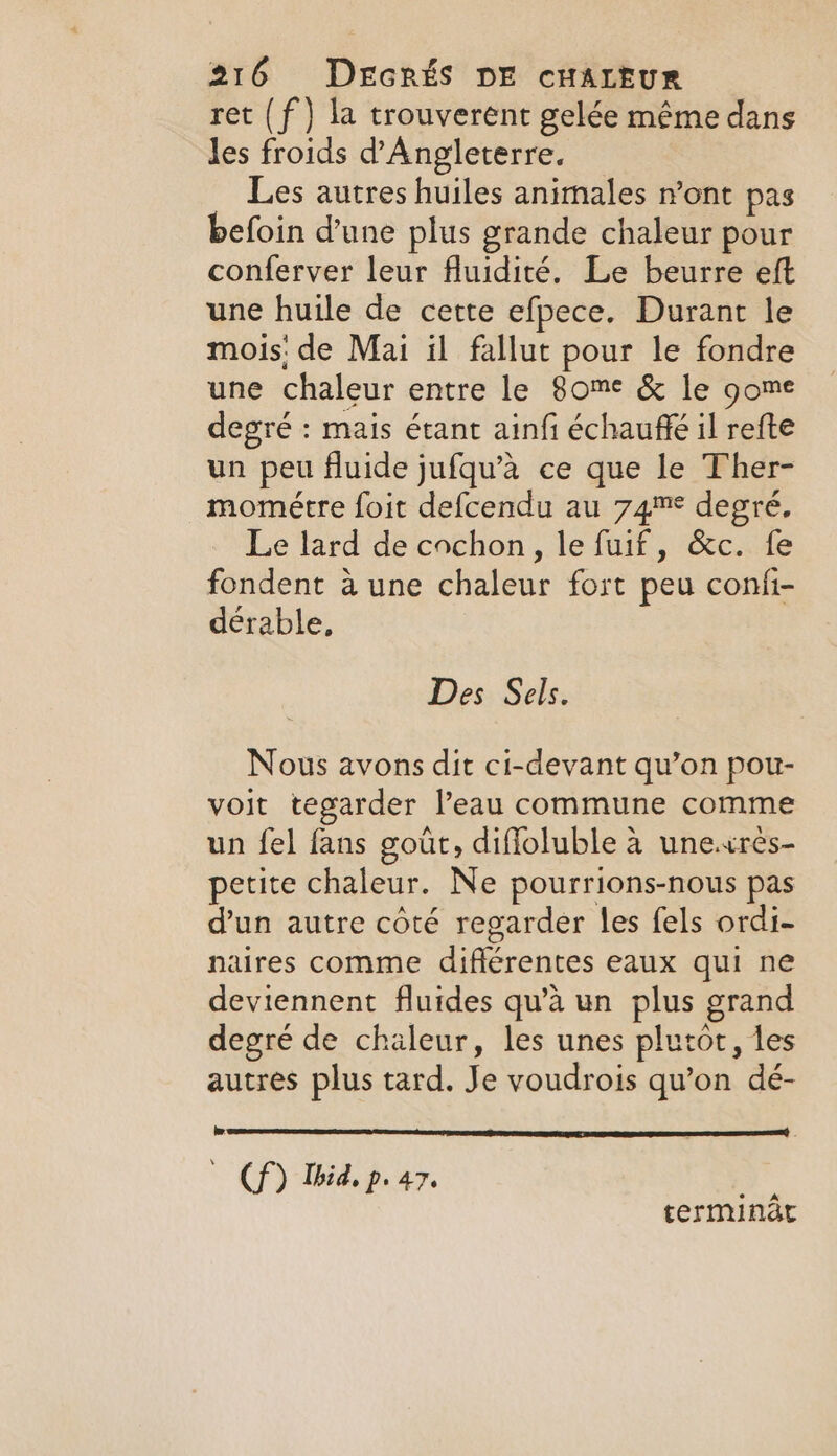 ret (f } la trouverent gelée même dans les froids d'Angleterre. Les autres huiles animales n’ont pas befoin d'une plus grande chaleur pour conferver leur fluidité. Le beurre eft une huile de cette efpece. Durant le mois! de Mai il fallut pour le fondre une chaleur entre le 8ome &amp; le gome degré : mais étant ainfi échauffé il refte un peu fluide jufqu’a ce que le Ther- mométre foit defcendu au 74m degré. Le lard de cochon, le fuif, &amp;c. fe fondent à une chaleur fort peu confi- dérable, Des Sels. Nous avons dit ci-devant qu’on pou- voit tegarder l’eau commune comme un fel fans goût, difloluble à une.«res- petite chaleur. Ne pourrions-nous pas dun autre côté regarder les fels ordi- naires comme différentes eaux qui ne deviennent fluides qu’a un plus grand degré de chaleur, les unes plutot, les autres plus tard. Je voudrois qu’on dé- is ' Cf) Ibid. p. 47. terminat