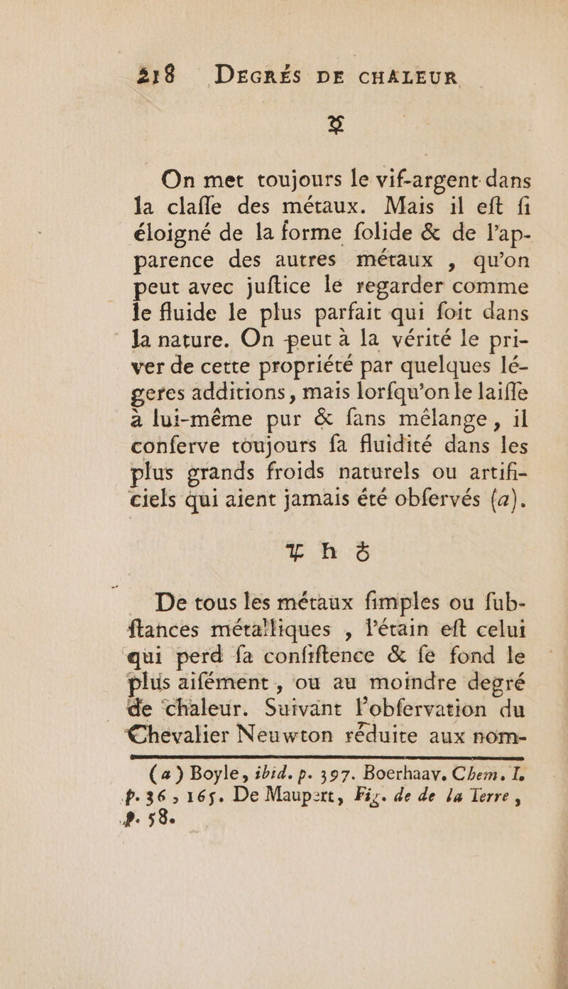 fey On met toujours le vif-argent dans la clafle des métaux. Mais il eft fi éloigné de la forme folide &amp; de l’ap- parence des autres métaux , qu’on peut avec juftice le regarder comme le fluide le plus parfait qui foit dans Ja nature. On peut à la vérité le pri- ver de cette propriété par quelques lé- geres additions, mais lorfqu’on le laiffe a lui-même pur &amp; fans mélange, il conferve toujours fa fluidité dans les plus grands froids naturels ou artifi- ciels qui aient jamais été obfervés (a). Thé … De tous les métaux fimples ou fub- flances métalliques , l’érain eft celui qui perd fa confiftence &amp; fe fond le plus aifément , ou au moindre degré _ de ‘chaleur. Suivant Pobfervation du Chevalier Neuwton réduite aux nom- (a) Boyle, ibid. p. 397. Boerhaay. Chem, I. P. ie 165. De Maupert, Fiz. de de la Terre, Pe 58