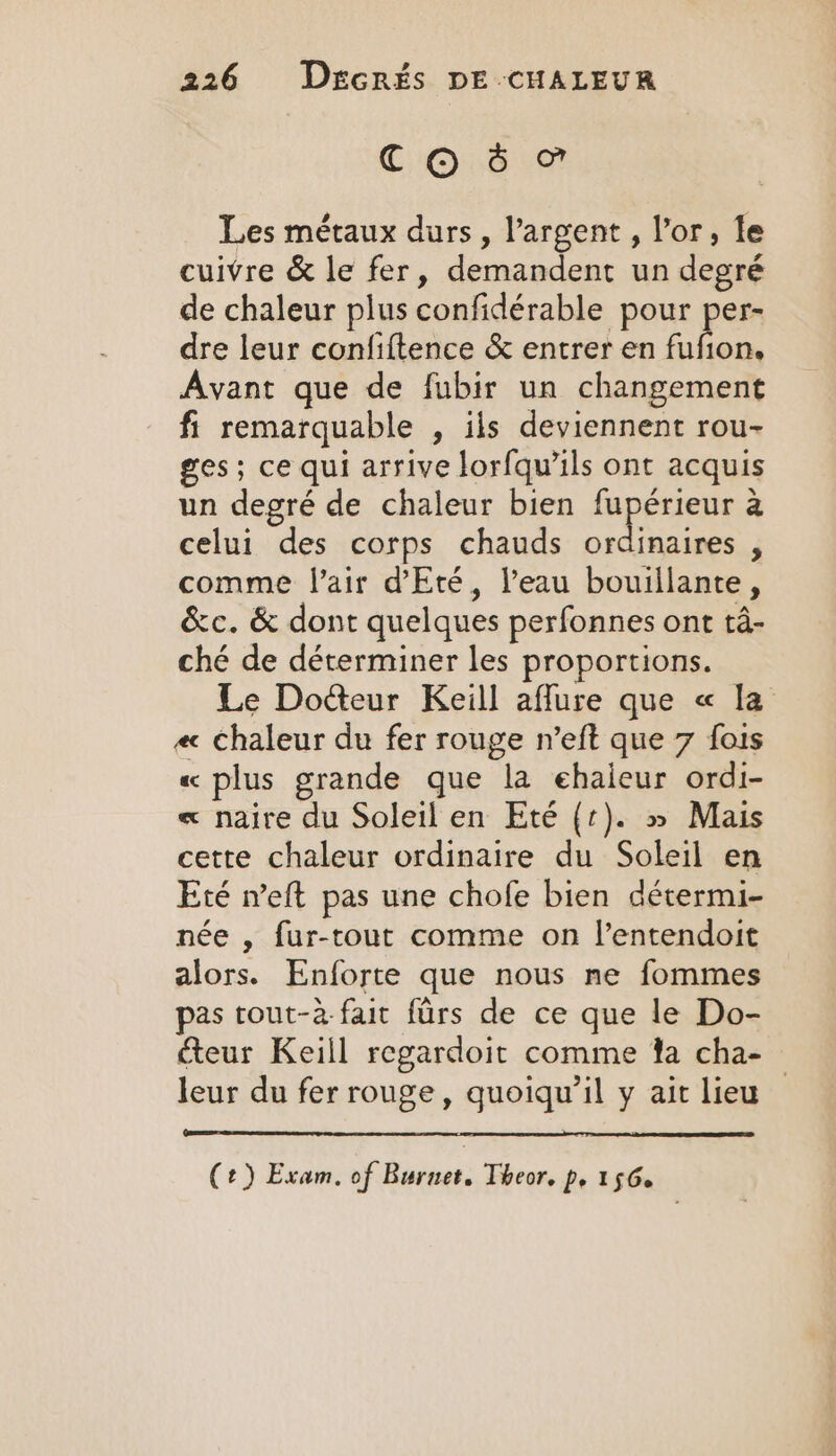 COS Les métaux durs, l'argent, lor, le cuivre &amp; le fer, demandent un degré de chaleur plus confidérable pour per- dre leur confiftence &amp; entrer en a Avant que de fubir un changement fi remarquable , ils deviennent rou- ges; ce qui arrive lorfqwils ont acquis un degré de chaleur bien pene a celui des corps chauds ordinaires , comme l'air d'Eté, l’eau bouillante, &amp;c. &amp; dont quelques perfonnes ont tâ- ché de déterminer les proportions. Le Docteur Keill aflure que « la ec chaleur du fer rouge n’eft que 7 fois « plus grande que la ehaieur ordi- « naire du Soleil en Eté (1). » Mais cette chaleur ordinaire du Soleil en Eté weft pas une chofe bien détermi- née , fur-tout comme on l’entendoit alors. Enforte que nous ne fommes pas tout-a-fait furs de ce que le Do- teur Keill regardoit comme ta cha- leur du fer rouge, quoiqu’il y ait lieu | (2) Exam, of Burnet. Theor. p, 156.