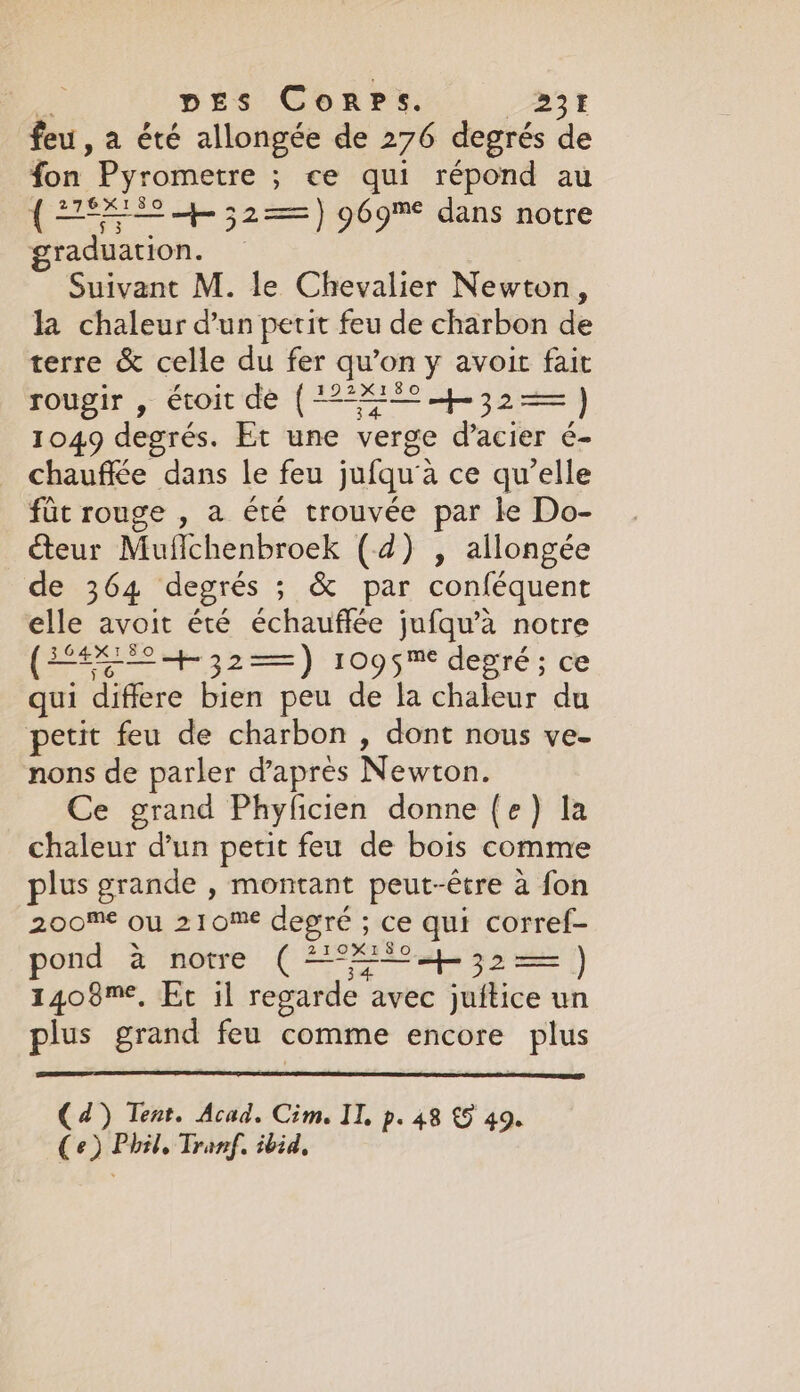 ve DES Corps. BBY feu, a été allongée de 276 degrés de fon Pyrometre ; ce qui répond au ( 245 + 32==) 969% dans notre graduation. — Suivant M. le Chevalier Newton, la chaleur d’un petit feu de charbon de terre &amp; celle du fer qu’on y avoit fait rougir , étoit de (72*%*-°-4-32== ) 1049 degrés. Et une verge d’acier é- chauffée dans le feu jufqu'à ce qu’elle fût rouge , a été trouvée par le Do- teur Muflchenbroek (4) , allongée de 364 degrés ; &amp; par conféquent elle avoit été échauffée jufqu’a notre (EL + 32—) 1095™ degré; ce qui differe bien peu de la chaleur du petit feu de charbon, dont nous ve- nons de parler d'après Newton. Ce grand Phyficien donne (e) la chaleur d’un petit feu de bois comme plus grande , montant peut-être à fon 200M ou 210M degré ; ce qui corref- pond a notre ( #°%*°s4-32== ) 1408™¢, Et il regarde avec juitice un plus grand feu comme encore plus (4) Tent. Acad. Cim. IT, p. 48 €9 49. (e) Phil, Tranf. ibid,