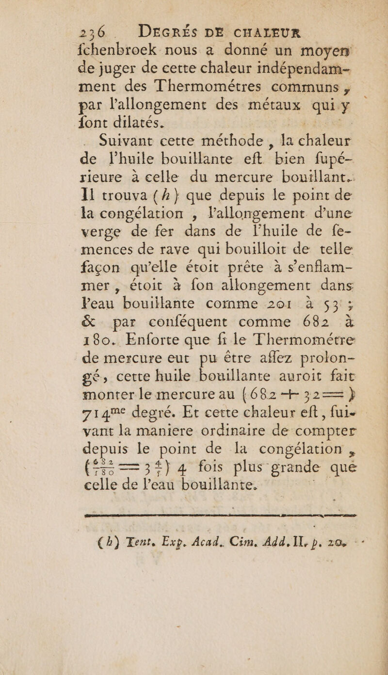 fchenbroek nous a donné un moyen de juger de cette chaleur indépendam- ment des Thermométres communs , par l'allongement des métaux TEE font dilatés. . Suivant cette méthode, la À et de l'huile bouillante eft bien fupé- rieure à celle du mercure bouillant.: Il trouva (2} que depuis le point de la congélation , Vallongement d'une verge de fer dans de Vhuile de fe- mences de rave qui bouilloit de telle façon qu’elle étoit prête à s’enflam- mer , étoit à fon allongement dans Peau bouiilante comme 201 à 53 ; &amp; par conféquent comme 682 à 180. Enforte que fi le Thermométre de mercure eut pu être aflez prolon- gé, cette huile bouillante auroit fait monter le mercure au {682&lt;+ 32== } 714% degré. Et cette chaleur eft , fui vant la maniere ordinaire de compter depuis le point de la congélation , ($32 —=3#)4 fois plus” grande que celle de l’eau bouillante. (hb) Tent. Exp. Acad. Cim. Add. IL, p. 206 --