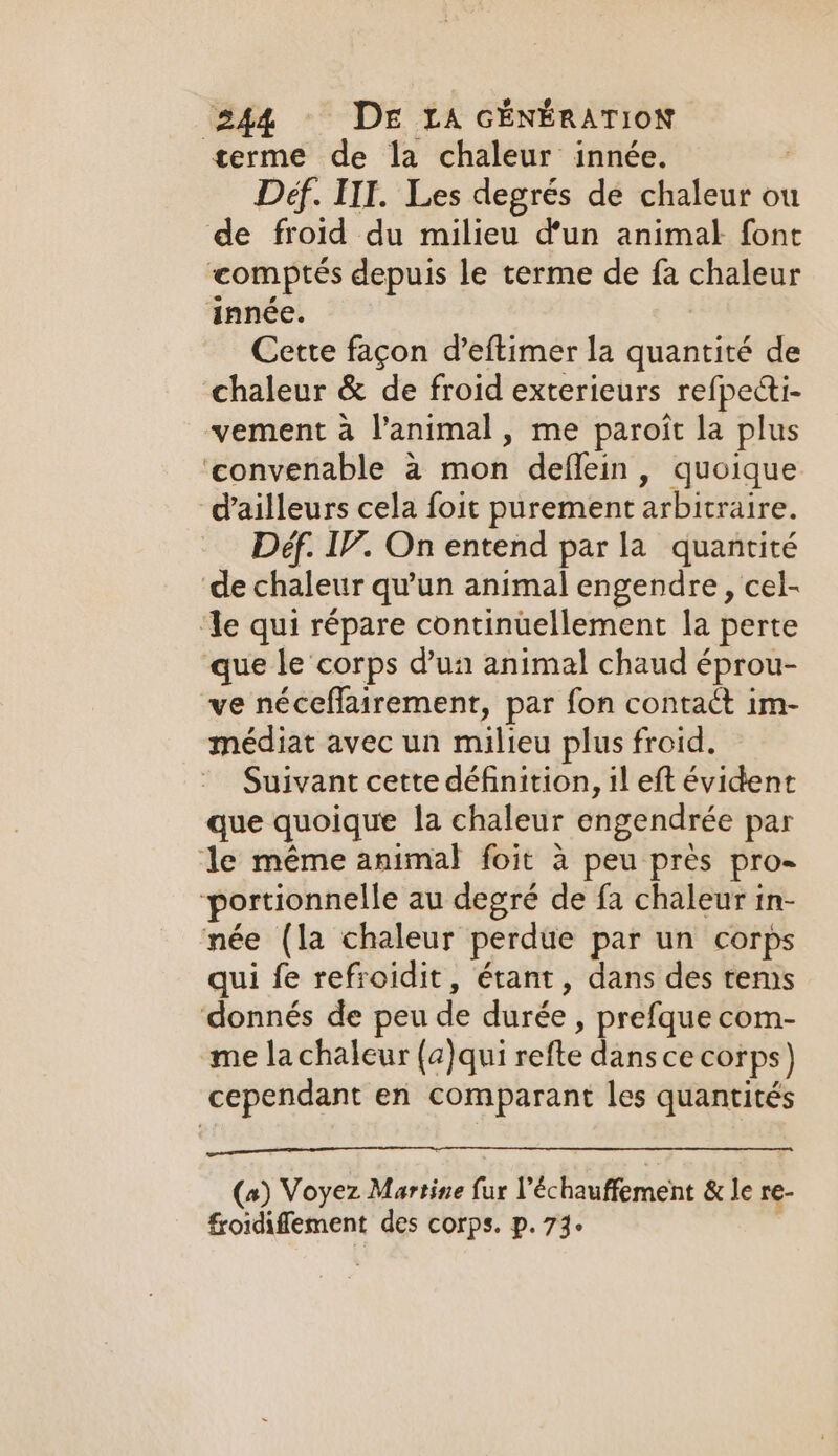 terme de la chaleur innée. Def. IIT. Les degrés de chaleur ou de froid du milieu d'un animal font comptés depuis le terme de fa chaleur innée. Cette façon d’eftimer la quantité de chaleur &amp; de froid exterieurs refpecti- vement à l'animal, me paroit la plus ‘convenable a mon deflein, quoique d’ailleurs cela foit purement arbitraire. Déf. IV. On entend par la quantité de chaleur qu’un animal engendre, cel- ‘Ye qui répare continuellement la perte que le corps d’un animal chaud éprou- ve néceffairement, par fon contact im- médiat avec un milieu plus froid. Suivant cette définition, il eft évident que quoique la chaleur engendrée par le même animal foit à peu près pro- portionnelle au degré de fa chaleur in- née (la chaleur perdue par un corps qui fe refroidit, étant, dans des tens donnés de peu de durée , prefque com- me lachaleur (a)qui sefle dant ce corps) cependant en comparant les quantités (a) Voyez Martine fie l’échauffement &amp; le re- froidiffement des corps. p. 73.