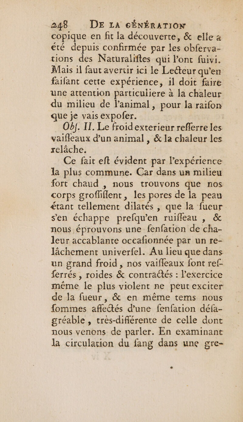 copique en fit la découverte, &amp; elle a été depuis confirmée par les obferva- tions des Naturaliftes qui Pont fuivi. Mais il faut avertir ici le Lecteur qu'en faifant cette expérience, il doit faire une attention particuliere à la chaleur du milieu de l'animal, pour la raifon que je vais expofer. | Od). IT. Le froid exterieur reflerre les vaifleaux d’un animal , &amp; la chaleur les relâche. | Ce fait eft évident par l'expérience la plus commune. Car dans un milieu fort chaud , nous trouvons que nos corps groffiflent, les pores de la peau étant tellement dilatés , que la fueur sen échappe prefqu’en ruifleau , &amp; nous éprouvons une fenfation de cha- leur accablante occafionnée par un re- lachement univerfel. Au lieu que dans un grand froid, nos vaifleaux font ref- ferrés , roides &amp; contraétés : l'exercice même le plus violent ne peut exciter de la fueur, &amp; en même tems nous fommes affectés d’une fenfation défa- gréable , tres-différente de celle dont nous venons de parler. En examinant Ja circulation du fang dans une gre-