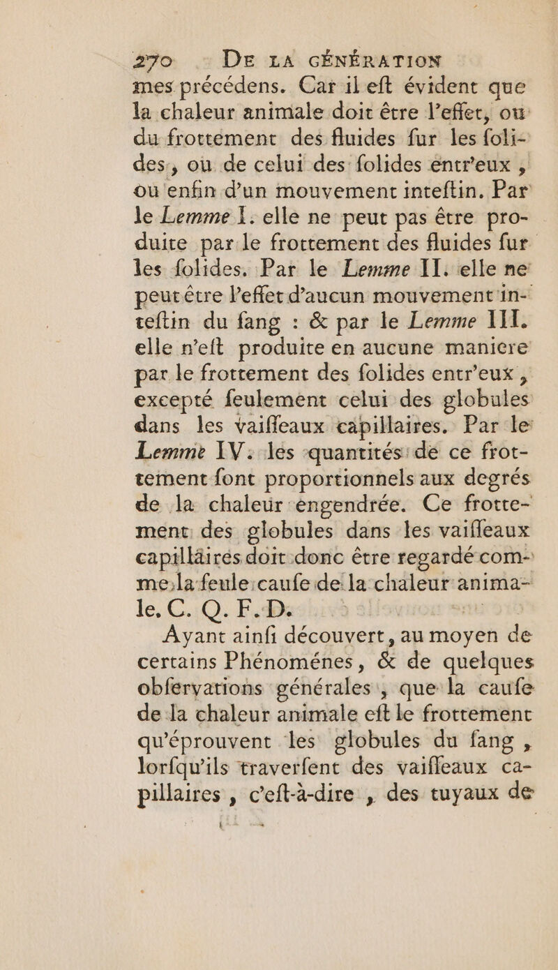 mes précédens. Car il eft évident que la chaleur animale doit être l’effet, ow du frottement des fluides fur les foli- des, ou de celui des folides entr'eux , ou enfin d’un mouvement inteftin. Par le Lemme Ï. elle ne peut pas être pro- duite par le frottement des fluides fur les folides. Par le Lemme IT. elle ne: peurétre Veffer d’aucun mouvement in- teftin du fang : &amp; par le Lemme III. elle n’eft produite en aucune maniere par le frottement des folides entr’eux , excepté feulement celui des globules dans les vaiffeaux capillaires. Par le Lemme AV: les quantités de ce frot- tement font proportionnels aux degrés de la chaleur engendrée. Ce frotte- ment des globules dans les vaifleaux capilläirés doit donc être regardé com- me)lafeule caufe de la chaleur anima- le, C..Q. F.Ds thi Ayant ainfi découvert, au moyen de certains Phénoménes, &amp; de quelques obferyations générales , que la caufe de la chaleur animale eft le frottement qu'éprouvent les globules du fang , lorfqu’ils traverfent des vaifleaux ca- pillaires , c’eft-à-dire , des tuyaux de L