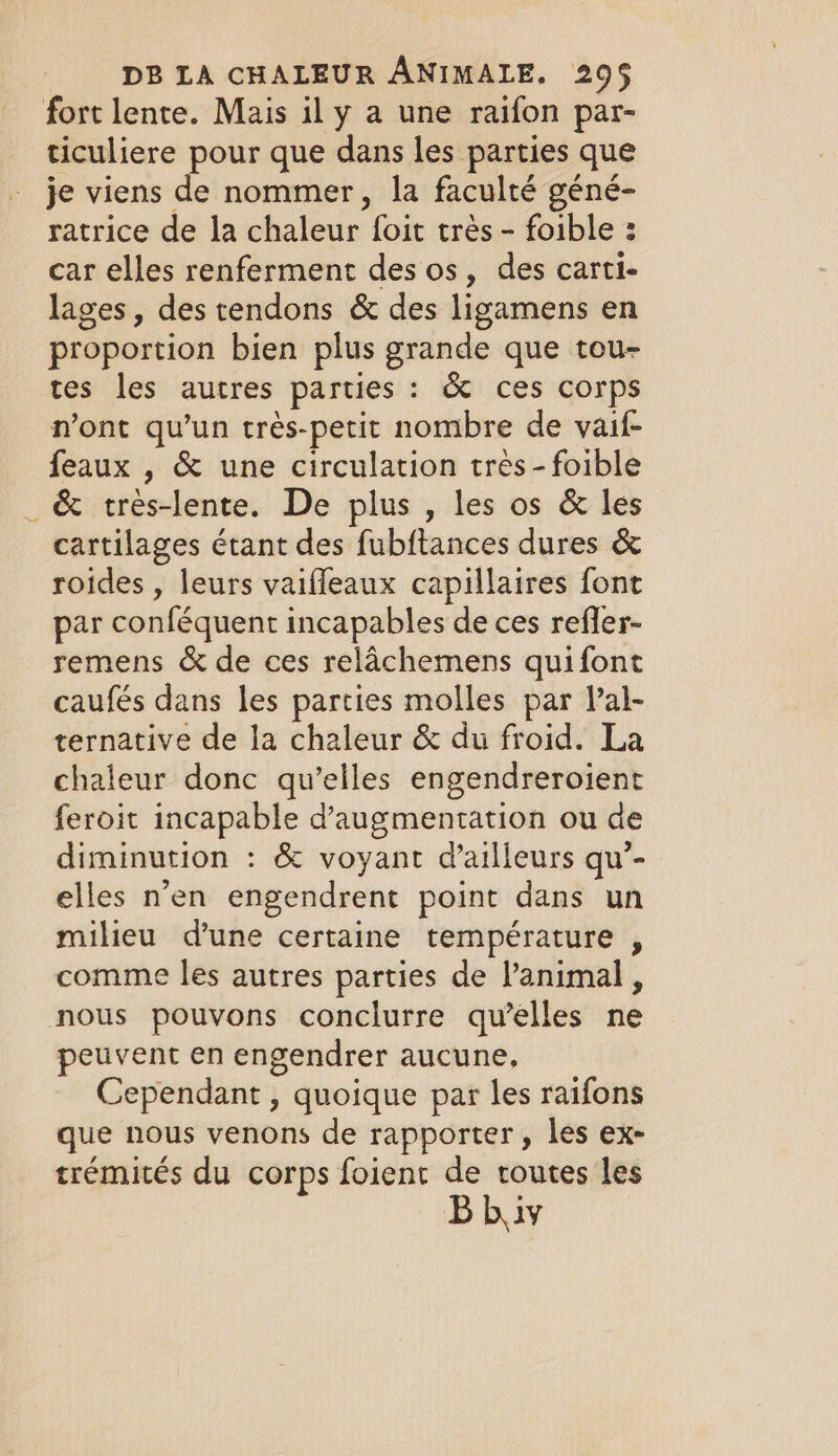 fort lente. Mais il y a une raifon par- ticuliere pour que dans les parties que je viens de nommer, la faculté géné- ratrice de la chaleur foit très - foible : car elles renferment des os, des carti- lages, des tendons &amp; des ligamens en proportion bien plus grande que tou- tes les autres parties : &amp; ces corps n’ont qu’un trés-petit nombre de vaif- feaux , &amp; une circulation très-foible _ &amp; tres-lente. De plus , les os &amp; les cartilages étant des fubftances dures &amp; roides , leurs vaiffeaux capillaires font par conféquent incapables de ces refler- remens &amp; de ces relachemens quifont caufés dans les parties molles par Val- ternative de la chaleur &amp; du froid. La chaleur donc qu’elles engendreroient feroit incapable d'augmentation ou de diminution : &amp; voyant d’ailleurs qu’- elles n’en engendrent point dans un milieu d’une certaine température , comme les autres parties de l'animal , nous pouvons conclurre qu’elles ne peuvent en engendrer aucune, Cependant , quoique par les raifons que nous venons de rapporter, les ex- trémités du corps foient de routes les Bbiv