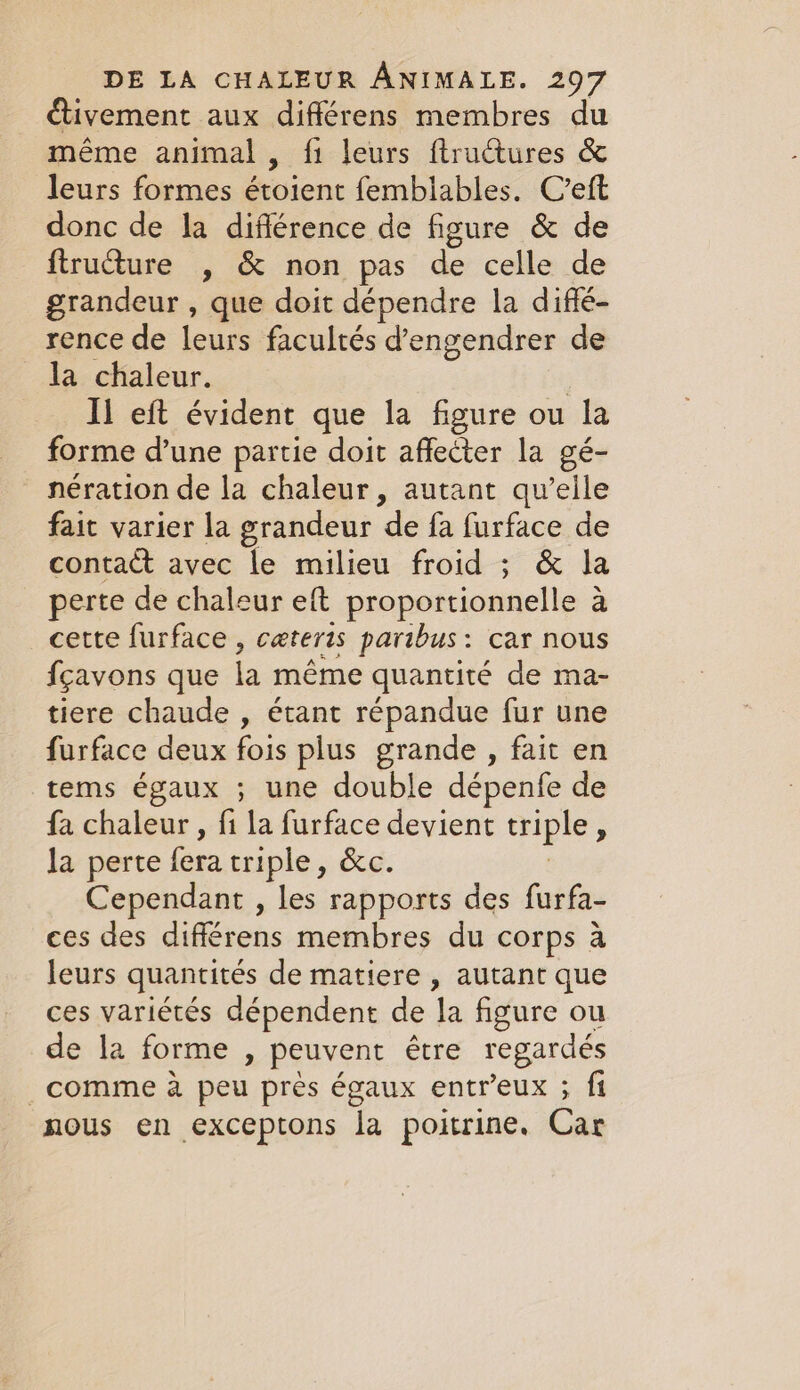 ctivement aux différens membres du même animal, fi leurs ftructures &amp; leurs formes étoient femblables. C’eft donc de la diflérence de figure &amp; de ftructure , &amp; non pas de celle de grandeur , que doit dépendre la diffé- rence de leurs facultés d’engendrer de la chaleur. | Il eft évident que la figure ou la forme d’une partie doit affecter la gé- nération de la chaleur, autant qu’elle fait varier la grandeur de fa furface de contact avec le milieu froid ; &amp; la perte de chaleur eft proportionnelle à à cette furface , cæteris paribus: car nous fçavons que la même quantité de ma- tiere chaude , étant répandue fur une furface deux fois plus grande , fait en tems égaux ; une double dépenfe de fa chaleur, fi la furface devient triple 5 la perte rae triple, &amp;c. Cependant , les rapports des furfa- ces des différens membres du corps à leurs quantités de matiere , autant que ces variétés dépendent de la figure ou de la forme, peuvent être regardés comme a peu pres égaux entreux ; fi nous en exceptons la poitrine. Car