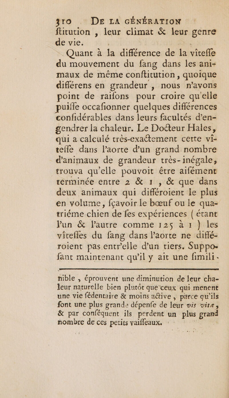 ftitution , leur climat &amp; leur genre de vie. Quant à la différence de la vitefle du mouvement du fang dans les ani- maux de même conftitution , quoique différens en grandeur , nous n'avons point de raifons pour croire qu'elle puifle occafionner quelques différences confidérables dans leurs facultés d’en- gendrer la chaleur. Le Docteur Hales, qui a calculé trés-exactement cette vi- teffe dans l’aorte d’un grand nombre d'animaux de grandeur très-inégale, trouva qu'elle pouvoit être aifément terminée entre 2 &amp; 1 , &amp; que dans deux animaux qui différoient le plus en volume, fçavoir le boeuf ou le qua- triéme chien de fes expériences ( étant Pun &amp; l’autre comme 125 à 1 ) les vicefles du fang dans Vaorte ne diffé- roient pas entr’elle d’un tiers. Suppo- fant maintenant qu’il y ait une fimili- nible , éprouvent une diminution de leur cha- leur naturelle bien plutôt que ceux qui menent une vie fédentaire &amp; moins ative , parce qu'ils font une plus grande dépenfe de leur wis vite, &amp; par conféquent ils perdent un plus grand nombre de ces petits vaifleaux. =