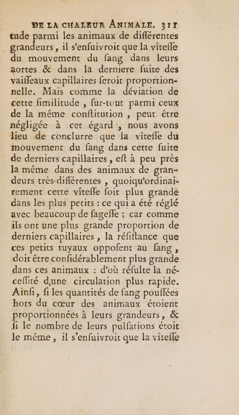 tude parmi les animaux de différentes . grandeurs, il s’enfuivroit que la vitefle du mouvement du fang dans leurs aortes &amp; dans la derniere fuite des vaifleaux capillaires feroit proportion- nelle. Mais comme la déviation de cette fimilitude , fur-tout parmi ceux de la même conftitution , peut être négligée à cet égard’, nous avons lieu de conclurre que la vitefle du mouvement du fang dans cette fuite de derniers capillaires , eft à peu près Ja même dans des animaux de gran- deurs très-différentes , quoiqu’ordinai- rement cette vitefle foit plus grande dans les plus petits: ce quia été réglé avec beaucoup de fageffe ; car comme ils ont une plus grande proportion de derniers capillaires , la réfiltance que ces petits tuyaux oppofent au fang, doit étre confidérablement plus grande dans ces animaux : d’où réfulte la né- ceffité dune circulation plus rapide. Ainfi, fi les quantités de fang pouflées hors du coeur des animaux étoient proportionnées à leurs grandeurs, &amp; fi le nombre de leurs pulfations étoit le même, il s’enfuivroit que la vitefle