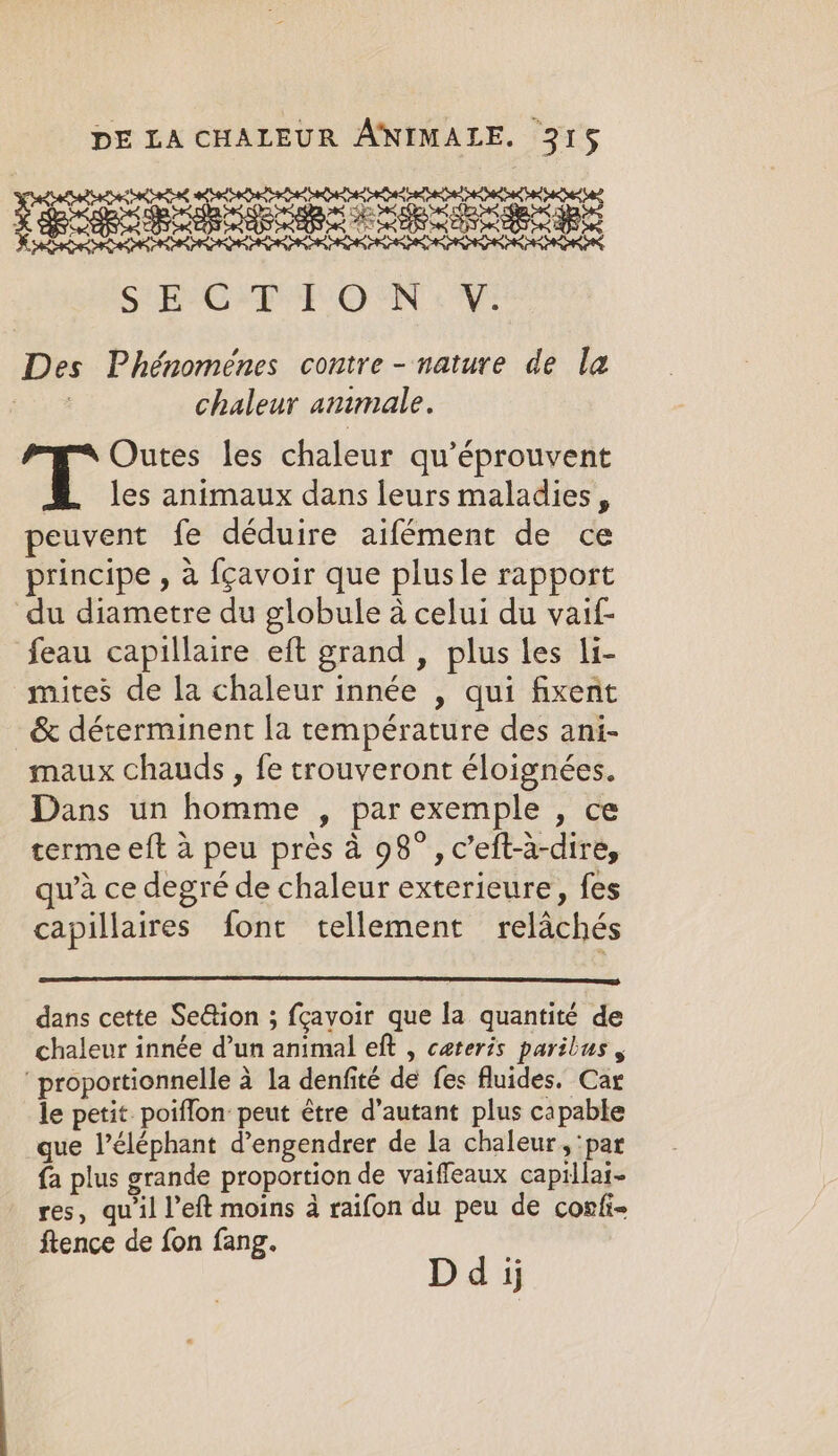 : SEES SE OEE OSS ORS OEE Rape aR oe SR ee ON Des Phénomenes contre - nature de la oy chaleur animale. Outes les chaleur qu’éprouvent les animaux dans leurs maladies , peuvent fe déduire aifément de ce principe , a fçavoir que plusle rapport du diametre du globule à celui du vaif- feau capillaire eft grand , plus les li- mites de la chaleur innée , qui fixent &amp; déterminent la temperature des ani- maux chauds , fe trouveront éloignées. Dans un homme , par exemple , ce terme eft à peu près à 98°, c’eft-à-dire, qu’à ce degré de chaleur exterieure, fes capillaires font tellement relachés dans cette Se@ion ; fçavoir que la quantité de chaleur innée d’un animal eft , cateris paribus , proportionnelle à la denfité de fes fluides. Car le petit poiflon peut être d'autant plus capable que l’éléphant d’engendrer de la chaleur, ‘par {a plus grande proportion de vaiffeaux capillai- res, qu il l’eft moins à raifon du peu de corfi- ftence de fon fang. Dd jj