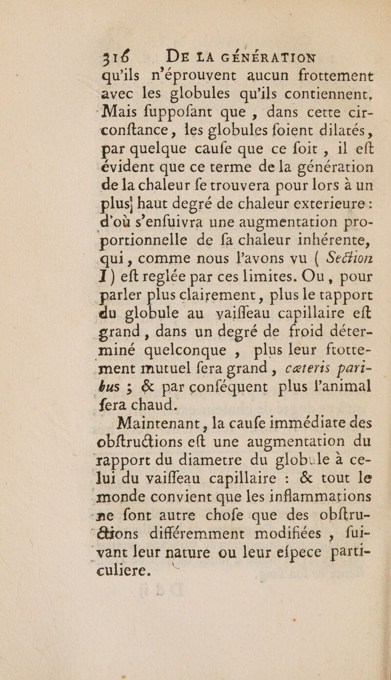 qu'ils n’éprouvent aucun frottement avec les globules qu’ils contiennent, ‘Mais fuppofant que , dans cette cir- conftance , les globules foient dilatés, par quelque caufe que ce foit , il eft évident que ce terme de la génération de la chaleur fe trouvera pour lors à un plus} haut degré de chaleur exterieure: d’où s’enfuivra une augmentation pro- portionnelle de fa chaleur inhérente, qui, comme nous l'avons vu ( Section I) eft reglée par ces limites. Ou, pour parler plus clairement, plus le tapport du globule au yaiffeau capillaire eft grand, dans un degré de froid déter- miné quelconque , plus leur ftotte- ment mutuel fera grand, ceteris pari- bus 3 &amp; par conféquent plus l'animal _fera chaud. Maintenant, la caufe immédiate des obftructions eft une augmentation du rapport du diametre du globule a ce- Jui du vaifleau capillaire : &amp; tout le monde convient que les inflammations ne font autre chofe que des obftru- ‘ions différemment modifiées , fur- _vant leur nature ou leur efpece parti- culiere.