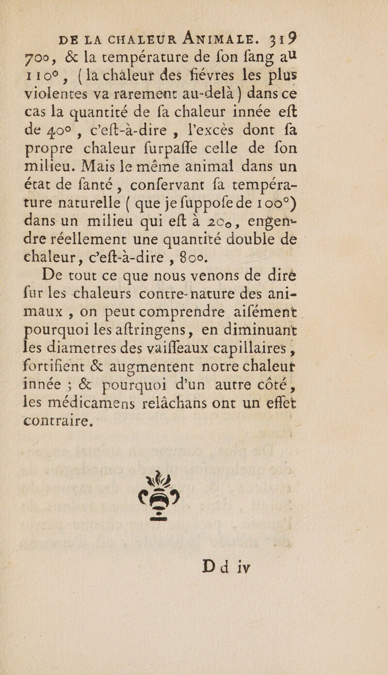 700, &amp; la température de fon fang au 110°, (lachaleur des fiévres les plus violentes va rarement au-delà ) dans ce cas la quantité de fa chaleur innée eft de 40° , c’eft-à-dire , l'excès dont fa propre chaleur furpaffe celle de fon milieu. Mais le méme animal dans un état de fanté, confervant fa tempéra- ture naturelle { que je fuppofe de 100°) dans un milieu qui eft à 200, engen- dre réellement une quantité double d chaleur, c’eft-à-dire , 800. | De tout ce que nous venons de diré fur les chaleurs contre-nature des ani- maux , on peut comprendre aifément. pourquoi les aftringens, en diminuant les diametres des vaifleaux capillaires, fortifient &amp; augmentent notre chaleur innée ; &amp; pourquoi d’un autre côté, les médicamens relachans ont un effet contraire. D d iv