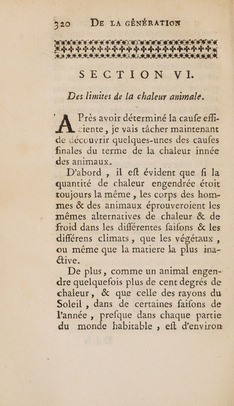 IKKE RIK EEE ESM INEST Ra ea 2e ee RTE FARRAR MRE MERRIE AAA RMR S E-C:T KO NexcV Des limites de la chaleur animale. Près avoir déterminé la caufe effi- ciente , je vais tacher maintenant de découvrir quelques-unes des caufes finales du terme de la chaleur innée des animaux. D'abord , il eft évident que fi la quantité de chaleur engendrée étoit toujours la même , les corps des hom- mes &amp; des animaux éprouveroient les mêmes alternatives de chaleur &amp; de froid dans les différentes faifons &amp; les différens climats, que les végétaux, ou même que la matiere la plus ina- étive. De plus, comme un animal engen- dre quelquefois plus de cent degrés de chaleur, &amp; que celle des rayons du Soleil , dans de certaines fatfons de Vannée , prefque dans chaque partie du monde habitable , eft d'environ