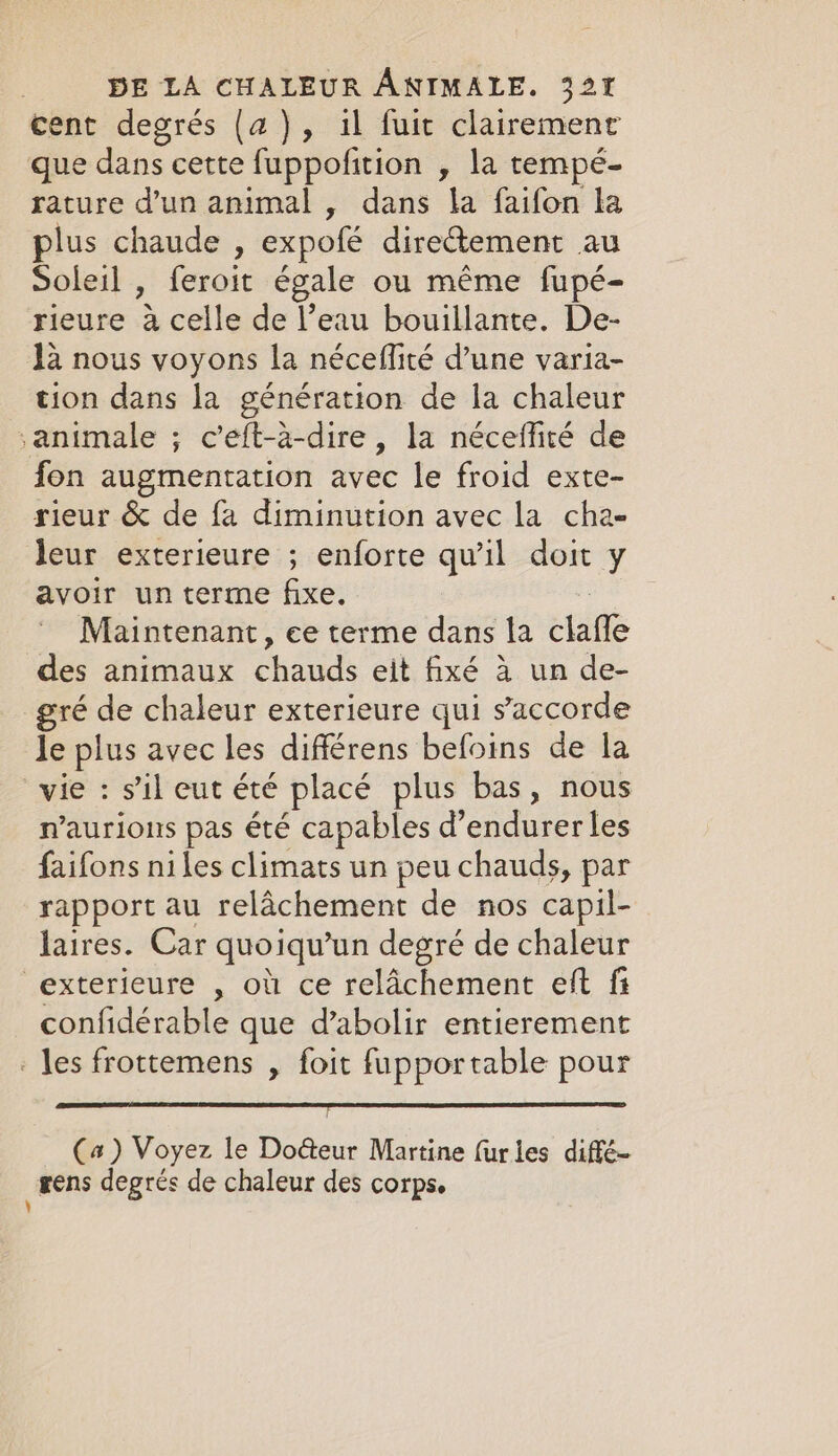 cent degrés (a2), il fuit clairement que dans cette fuppofition , la tempé- rature d’un animal , dans la faifon la plus chaude , expofé dire@ement au Soleil , feroit égale ou même fupé- rieure à celle de l’eau bouillante. De- la nous voyons la néceflité d’une varia- tion dans la génération de la chaleur animale ; c’eft-a-dire, la néceffiré de fon augmentation avec le froid exte- rieur &amp; de fa diminution avec la cha- leur exterieure ; enforte qu'il doit y avoir un terme fixe. Maintenant, ee terme dans la ua des animaux ANA eit fixé à un de- gré de chaleur exterieure qui s'accorde le plus avec les différens befoins de la vie : s’il eut été placé plus bas, nous n’aurious pas été capables d’endurer les faifons niles climats un peu chauds, par rapport au relâchement de nos capil- laires. Car quoiqu’un degré de chaleur exterieure , où ce relâchement eft fi confidérable que d’abolir entierement - les frottemens , foit fupportable pour EG SET TELL (a) Voyez le Doéteur Martine furles diffé- gens degrés de chaleur des corps. \