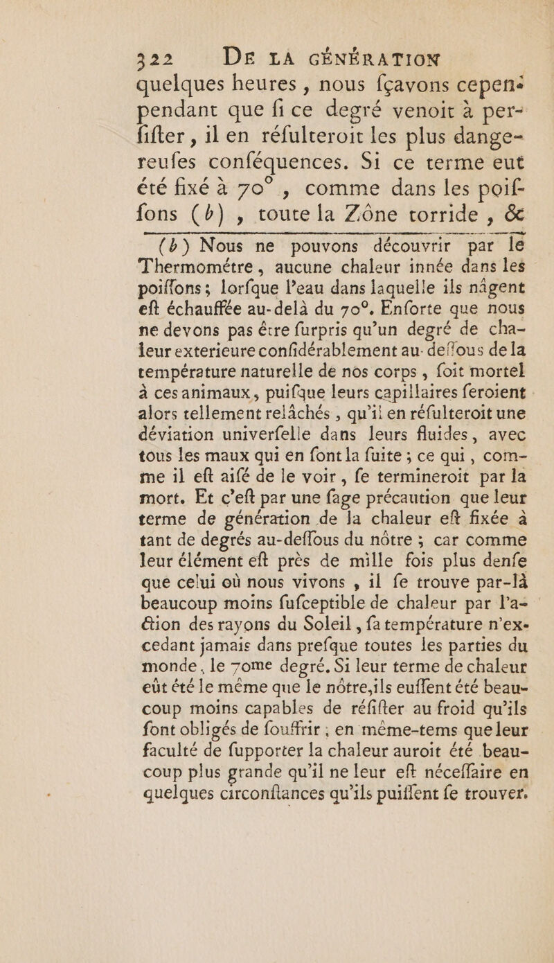 quelques heures , nous fçavons cepen: pendant que fice degré venoit à per- fifter , il en réfulteroit les plus dange- reufes conféquences. Si ce terme eut été fixé à 70°, comme dans les poif- fons (b) , route la Zone torride , &amp; (6) Nous ne pouvons découvrir par le Thermométre, aucune chaleur innée dans les poiflons ; lorfque l’eau dans laquelle ils nagent eft échauffée au-delà du 70°. Enforte que nous ne devons pas être furpris qu’un degré de cha- leur exterieure confidérablement au defous dela température naturelle de nos corps , foit mortel à ces animaux, puifque leurs capillaires feroient alors tellement relächés , qu’il en réfulteroit une déviation univerfelle dans leurs fluides, avec tous les maux qui en font la fuite ; ce qui, com- me il eft aifé de le voir, fe termineroit par la mort. Et c’eft par une fage précaution que leur terme de génération de la chaleur eft fixée à tant de degrés au-deflous du notre ; car comme leur élément eft près de mille fois plus denfe que celui où nous vivons , il fe trouve par-là beaucoup moins fufceptible de chaleur par l’a- tion des rayons du Soleil , fa température n’ex- cedant jamais dans prefque toutes les parties du monde , le 7ome degré, Si leur terme de chaleur eut été le même que le notre,ils euffent été beau- coup moins capables de réfifter au froid qu’ils font obligés de fouffrir ; en même-tems que leur faculté de fupporter la chaleur auroit été beau- coup plus grande qu’il ne leur eft néceffaire en quelques circonflances qu’ils puiflent fe trouver.