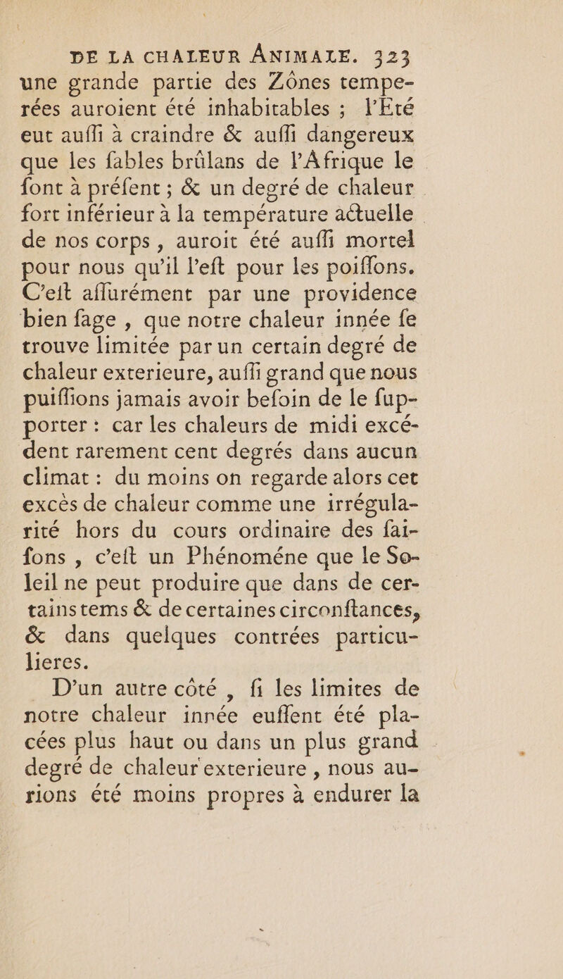 une grande partie des Zones tempe- rées auroient été inhabitables ; l'Eté eut aufli à craindre &amp; auffi dangereux que les fables brülans de l'Afrique le font à préfent ; &amp; un degré de chaleur fort inférieur à la température actuelle | de nos corps, auroit été auffi mortel pour nous qu’il left pour les poiffons. C’eit aflurément par une providence bien fage , que notre chaleur innée fe trouve limitée par un certain degré de chaleur exterieure, aufli grand que nous puiffions jamais avoir befoin de le fup- porter: car les chaleurs de midi excé- dent rarement cent degrés dans aucun climat: du moins on regarde alors cet excès de chaleur comme une irrégula- rité hors du cours ordinaire des fai- fons , c’eit un Phénoméne que le So- leil ne peut produire que dans de cer- tainstems &amp; de certaines circonftances, &amp; dans quelques contrées particu- lieres. D'un autre côté , fi les limites de notre chaleur innée euffent été pla- cées plus haut ou dans un plus grand degré de chaleur exterieure , nous au- rions été moins propres à endurer la