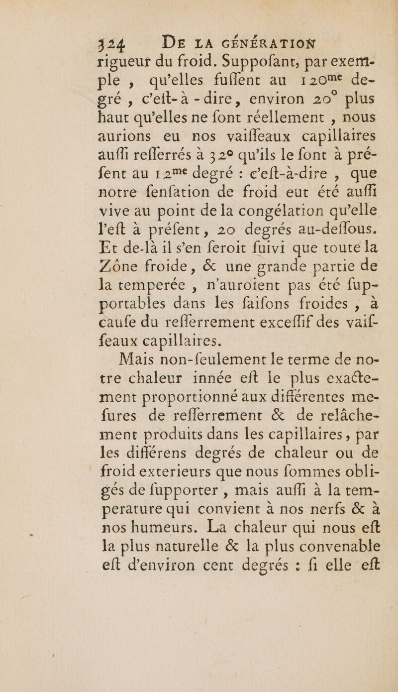 rigueur du froid. Suppofant, par exent- ple , qu’elles fuffent au EC de- gré , c'elt-à -dire, environ 20° plus haut qu’elles ne font réellement » nous aurions eu nos vaifleaux capillaires auffi reflerrés à 32° qu’ils le font à pré- fent au 12™ degré : c’eft-à-dire » que notre fenfation de froid eut été auffi vive au point de la congélation qu’elle left à préfent , 20 degrés au-deffous. Et de-là il s’en feroit fuivi que toute la Zone froide, &amp; une grande partie de la temperée , n'auroient pas été fup- portables dans les faifons froides , à caufe du reflerrement exceffif des vaif- feaux capillaires. Mais non-feulement le terme de no- tre chaleur innée eft le plus exacte- ment proportionné aux difiérentes me- fures de reflerrement &amp; de relâche- ment produits dans les capillaires, par les différens degrés de chaleur ou de froid exterieurs que nous fommes obli- ges de fupporter , mais auffi à la tem- perature qui convient à nos nerfs &amp; à nos humeurs. La chaleur qui nous eft Ja plus naturelle &amp; la plus convenable eft @environ cent degrés : fi elle eft