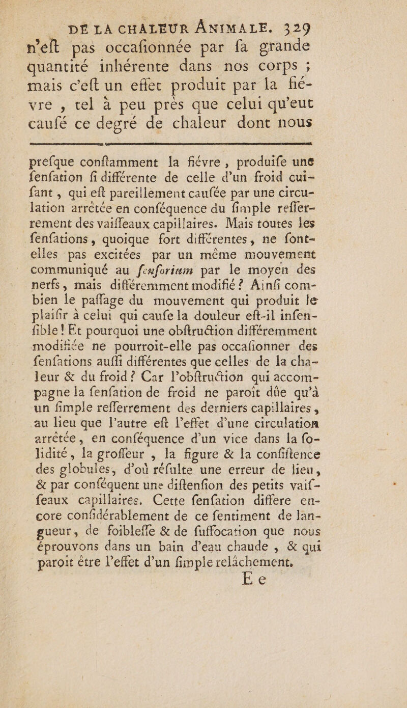 n’eft pas occafionnée par fa grande quantité inhérente dans nos corps ; mais ceft un effet produit par la fé- vre , tel à peu près que celui qu’eut caufé ce degré de chaleur dont nous prefque conftamment la fiévre, produife une fenfation fi différente de celle d’un froid cui- fant , qui eft pareillement caufée par une circu- lation arrêtée en conféquence du fimple refler- rement des vaifleaux capillaires. Mais toutes les fenfations, quoique fort différentes, ne font- elles pas excitées par un même mouvement communiqué au fexforiam par le moyen des nerfs, mais différemment modifié? Ainfi com- bien le paffage du mouvement qui produit le plaifir à celui qui caufe la douleur eft-il infen- fible ! Et pourquoi une obftru@ion différemment modifiée ne pourroit-elle pas occafionner des fenfations aufli différentes que celles de la cha- leur &amp; du froid? Car Vobftruction qui accom- pagne la fenfation de froid ne paroit dûe qu’à un fimple refflerrement des derniers capillaires, au lieu que l’autre eft l'effet d’une circulation arrêtée, en conféquence d’un vice dans la {o- lidite, la groffeur , la figure &amp; la confiftence des globules, d’où réfulte une erreur de lieu, &amp; par conféquent une diftenfion des petits vaif- feaux capillaires. Cette fenfation differe en- core confidérablement de ce fentiment de lan- gueur, de foibleffe &amp; de fuffocation que nous éprouvons dans un bain d’eau chaude , &amp; qui paroit être l'effet d’un fimple relachement, €