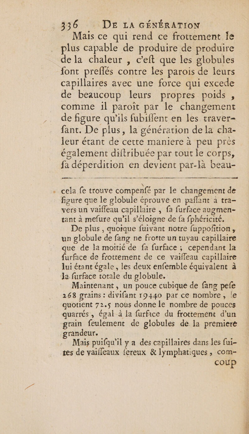 Mais ce qui rend ce frottement Ie plus capable de produire de produire de la chaleur , c’eft que les globules font preflés contre les parois de leurs capillaires avec une force qui excede de beaucoup leurs propres poids , comme il paroit par le changement de figure qu’ils fubiffent en les traver- fant. De plus, la génération de la cha- leur étant de cette maniere à peu prés également diftribuée par tout le corps, fa déperdition en devient par-la beau- —— —-— Pe eee Sn AT See nga Se Se — eed - cela fe trouve compenfé par le changement de figure que le globule éprouve en paflant a tra- vers un vaiffeau capillaire , fa furface augmen- tant à mefure qu’il s’éloigne de fa fphéricité. De plus , quoique fuivant notre fuppofition , un globule de fang ne frotte un tuyau capillaire que de la moitié de fa furface ; cependant la furface de frottement de ce vaiffeau capillaire lui étant égale, les deux enfemble équivalent à Ja furface totale du globule. Maintenant, un pouce cubique de fang pefe 268 grains: divifant 19440 par ce nombre, le quotient 72.5 nous donne le nombre de pouces quarrés , égal à la furface du frottement d’un grain feulement de globules de la premiere grandeur. Mais puifqu’il y a des capillaires dans les fui- tes de vaifleaux fereux &amp; lymphatiques , com- 3 coup