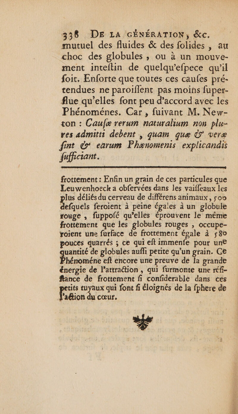 mutuel des fluides &amp; des folides , au choc des globules, ou à un mouve- ment inteftin de quelqu’efpece qu’il foit. Enforte que toutes ces caufes pré- tendues ne paroiflent pas moins fuper- flue qu’elles font peu d'accord avec les Phénoménes. Car , fuivant M. New- ton : Caufe rerum naturalium non plu- res admitti debent , quam gue © vere fint &amp; earum Phænomenis explicandis fuffictant. frottement : Enfin un grain de ces particules que Leuwenhoeck a obfervées dans les vaifleaux les plus déliés du cerveau de différens animaux, 500 defquels feroient à peine éga'es à un globule rouge , fuppofé qu’elles éprouvent le même frottement que les globules rouges , occupe- yoient une furface de frottement égale à 580 pouces quarrés ; ce qui eftimmenfe pour un€ uantité de globules auffi petite qu’un grain. Ce Phénoméne eft encore une preuve de la grande énergie de l’attra@ion , qui furmonte une réfi- ftance de frottement fi confiderable dans ces pe tuyaux qui font fi éloignés de la {phere de pa ion du cœur.