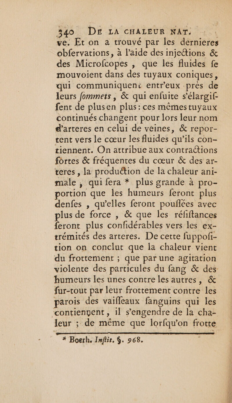 ve. Et on a trouvé par les dernieres obfervations, a l’aide des injections &amp; des Microfcopes , que les fluides fe mouvoient dans des tuyaux coniques , qui communiquent entr’eux près de leurs fommets, &amp; qui enfuite sélargif fent de plusen plus: ces mêmes tuyaux continués changent pour lors leur nom d'arteres en celui de veines, &amp; repor- tent vers le coeur les fluides qu’ils con- tiennent. On attribue aux contractions fortes &amp; fréquentes du coeur &amp; des ar- teres , la production de la chaleur ani- male , qui fera * plus grande à pro- portion que les humeurs feront plus denfes , qu’elles feront pouflées avec plus de force , &amp; que les réliftances feront plus confidérables vers les ex- trémités des arteres. De cette fuppofi- tion on conclut que la chaleur vient du frottement ; que par une agitation humeurs les unes contre les autres, &amp; fur-tout par leur frottement contre les parois des vaifleaux fanguins qui les contienpent, il s’engendre de la cha- ? * Boerh. Ixflir, $. 968. De ot dm eS