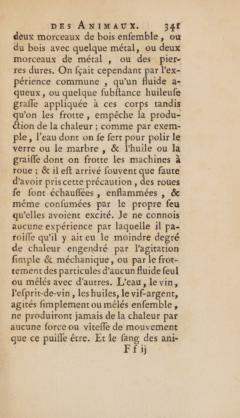 deux morceaux de bois enfemble, ow du bois avec quelque métal, ou deux morceaux de métal , ou des: pier- res dures. On fçait cependant par l’ex- périence commune , qu’un fluide a- queux , ou quelque fubftance huileufe gralle appliquée a ces corps tandis qu’on les frotte, empêche la produ- ction de la chaleur ; comme par exem- ple, l’eau dont on fe fert pour polir le verre ou le marbre , &amp; Vhuile ou la graiffe dont on frotte les machines à roue ; &amp; 1l eft arrivé fouvent que faute d'avoir pris cette précaution , des roues fe font échauflées , enflammées &gt; SG même confumées par le propre feu qu’elles avoient excité. Je ne connois aucune expérience par laquelle il pa- roifle qu'il y aiteu le moindre degré de chaleur engendré par lagitation fimple &amp; méchanique, ou par le frot- tement des particules d’aucun fluide feul ou mêlés avec d’autres. L’eau, le vin, Pefprit-de-vin , les huiles, le vif-argent, agites fimplement ou mélés enfemble, ne produiront jamais de la chaleur par aucune force ou viteffe de mouvement que ce puifle être. Et le fang des ani- EF