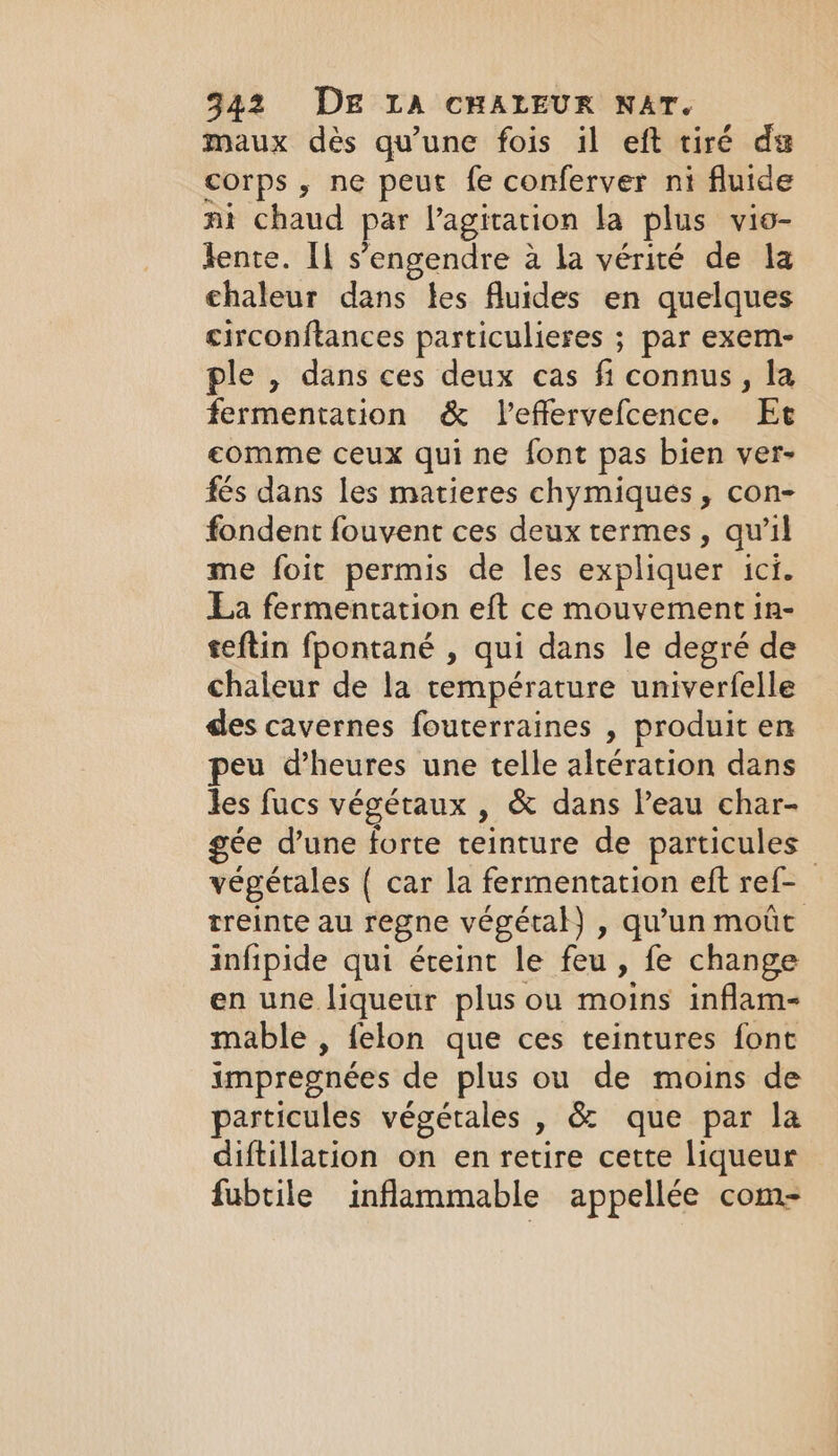 maux dès qu'une fois il eft tiré du corps, ne peut fe conferver ni fluide mi chaud par Pagitation la plus v10- lente. Il s’engendre a la vérité de la chaleur dans tes fluides en quelques circonftances particulieres ; par exem- ple , dans ces deux cas fi connus, la fermentation &amp; Veffervefcence. Ee comme ceux qui ne font pas bien ver- fés dans les matieres chymiques , con- fondent fouvent ces deux termes, qu'il me foit permis de les expliquer ici. La fermentation eft ce mouvement in- seftin fpontané , qui dans le degré de chaleur de la température univerfelle des cavernes fouterraines , produit en peu dheures une telle altération dans les fucs végétaux , &amp; dans Peau char- gee dune forte teinture de particules végétales ( car la fermentation eft ref- treinte au regne végétal) , qu'un moût infipide qui éteint le feu, fe change en une liqueur plus ou moins inflam- mable , felon que ces teintures font impregnées de plus ou de moins de particules végétales , &amp; que par la diftillation on en retire cette liqueur fubtile inflammable appellée com-