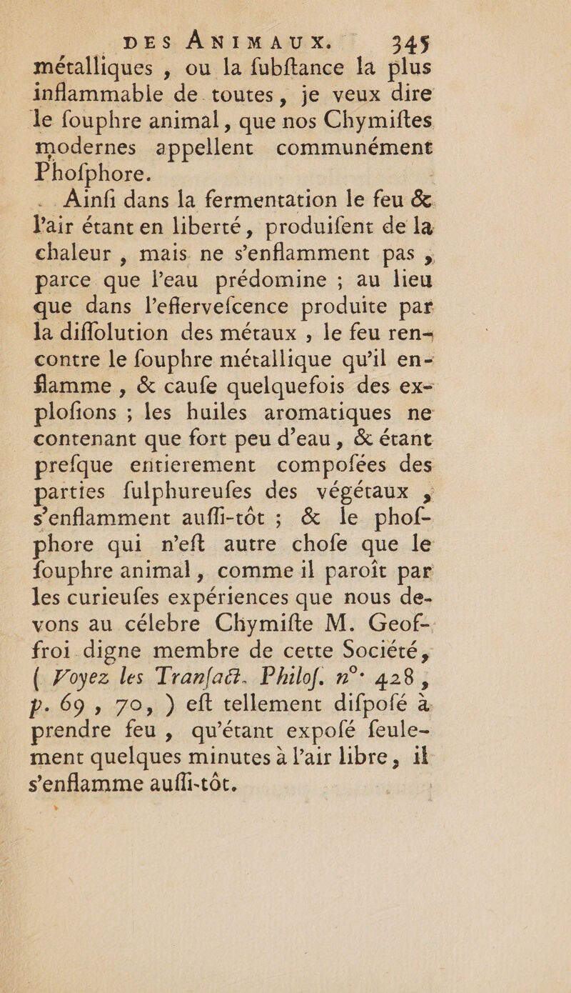 métalliques , ou la fubftance la plus inflammable de toutes, je veux dire le fouphre animal, que nos Chymiftes modernes appellent communément Phofphore. _Ainfi dans la fermentation le feu &amp; Pair étant en liberté, produifent de la chaleur , mais ne Senflamment pas » parce que l’eau prédomine ; au lieu que dans l’eflervefcence produite par la diffolution des métaux , le feu ren- contre le fouphre métallique qu'il en- flamme , &amp; caufe quelquefois des ex- plofions ; ; les huiles aromatiques ne contenant que fort peu d’eau, &amp; étant prefque entierement compofées des parties fulphureufes des végétaux , senflamment aufli-tôt ; &amp; le phof- phore qui n’eft autre chofe que le fouphre animal, comme il paroit par les curieufes expériences que nous de- vons au célebre Chymifte M. Geof- froi digne membre de cette Société 5 ( Voyez les Tranfaët. Philof. n°: 428, p- 69, 70, ) eft tellement difpofé a prendre feu , qwétant _expofé feule- ment quelques minutes à l'air libre, ik senflamme aufli-tôt. | L