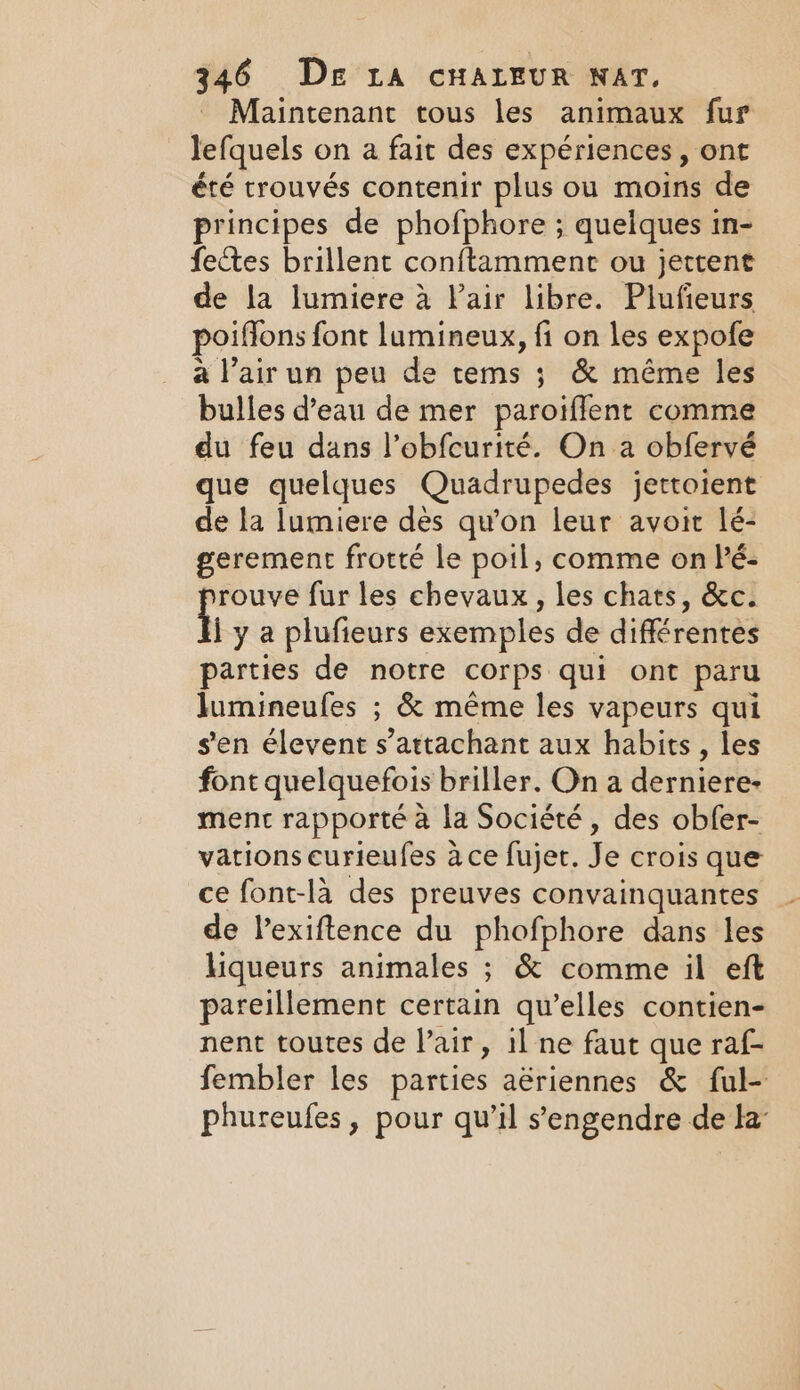 Maintenant tous les animaux fur lefquels on a fait des expériences, ont été trouvés contenir plus ou moins de principes de phofphore ; quelques in- fectes brillent conftamment ou jettent de la lumiere à Pair libre. Plufieurs poiffons font lumineux, fi on les expofe a l’air un peu de tems ; &amp; même les bulles d’eau de mer paroifflent comme du feu dans l’obfcurité. On a obfervé que quelques Quadrupedes jettoient de la lumiere dès qu'on leur avoit lé- gerement frotté le poil, comme on Pé- rouve fur les chevaux, les chats, &amp;c. iy a plufieurs exemples de différentes parties de notre corps qui ont paru lumineufes ; &amp; même les vapeurs qui sen élevent s’attachant aux habits, les font quelquefois briller. On a derniere- ment rapporté à la Société, des obfer- vations curieufes à ce fujet. Je crois que ce font-là des preuves convainquantes de lexiftence du phofphore dans les liqueurs animales ; &amp; comme il eft pareillement certain qu’elles contien- nent toutes de l’air, il ne faut que raf- fembler les parties aëriennes &amp; ful- phureufes, pour qu’il s’engendre de la