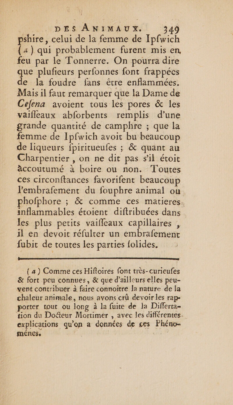 pshire, celui de la femme de Ipfwich (4) qui probablement furent mis en, feu par le Tonnerre. On pourra dire que plufieurs perfonnes font frappécs de la foudre fans être enflammeées. Mais il faut remarquer que la Dame de Cefena avoient tous les pores &amp; les vaifleaux abforbents remplis d’une grande quantité de camphre ; que la femme de Ipfwich avoit bu beaucoup de liqueurs fpiritueufes ; &amp; quant au Charpentier , on ne dit pas sil étoit accoutumé à boire ou non. Toutes ces circonftances favorifent beaucoup lembrafement du fouphre animal ou phofphore ; &amp; comme ces matieres. inflammables étoient diftribuées dans . les plus petits vaiffeaux capillaires , il en devoit réfulter un embrafement fubit de toutes les parties folides. { a) Comme ces Hiftoires font tres-curieufes &amp; fort peu connues, &amp; que d’ailleurs elles peu- vent contribuer a faire connoitre Ja nature de la chaleur animale, nous avons cri devoir les rap- porter tout ou long à la fuite de la Differta- tion du Do&amp;eur Mortimer , avec les différentes. explications qu'on a données de ces Phéno- menes. | ART