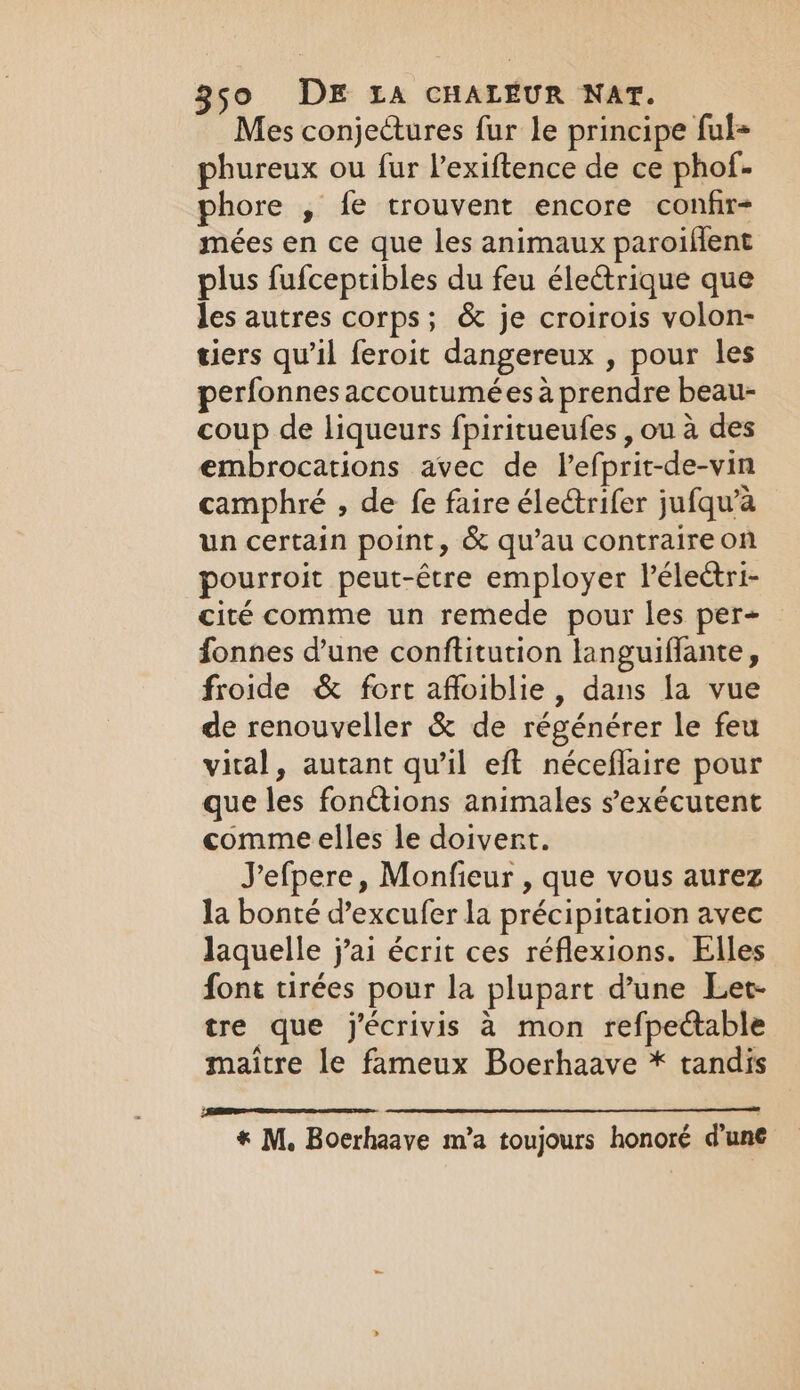 Mes conjectures fur le principe ful= phureux ou fur l’exiftence de ce phof- phore , fe trouvent encore confr- mées en ce que les animaux paroiflent plus fufceptibles du feu électrique que les autres corps; &amp; je croirois volon- tiers qu’il feroit dangereux , pour les perfonnes accoutumées à prendre beau- coup de liqueurs fpiritueufes , ou à des embrocations avec de lefprit-de-vin camphré , de fe faire électrifer jufqu’a un certain point, &amp; qu’au contraire on pourroit peut-être employer léleëtri- cité comme un remede pour les per- fonnes d’une conftitution languiflante, froide &amp; fort affoiblie, dans la vue de renouveller &amp; de régénérer le feu vital, autant qu'il eft néceflaire pour que les fonctions animales s’exécutent comme elles le doivent. Jefpere, Monfieur , que vous aurez la bonté d’excufer la précipitation avec laquelle j’ai écrit ces réflexions. Elles font tirées pour la plupart d’une Let tre que j’écrivis à mon refpectable maitre le fameux Boerhaave * tandis * M. Boerhaave m'a toujours honoré d’une