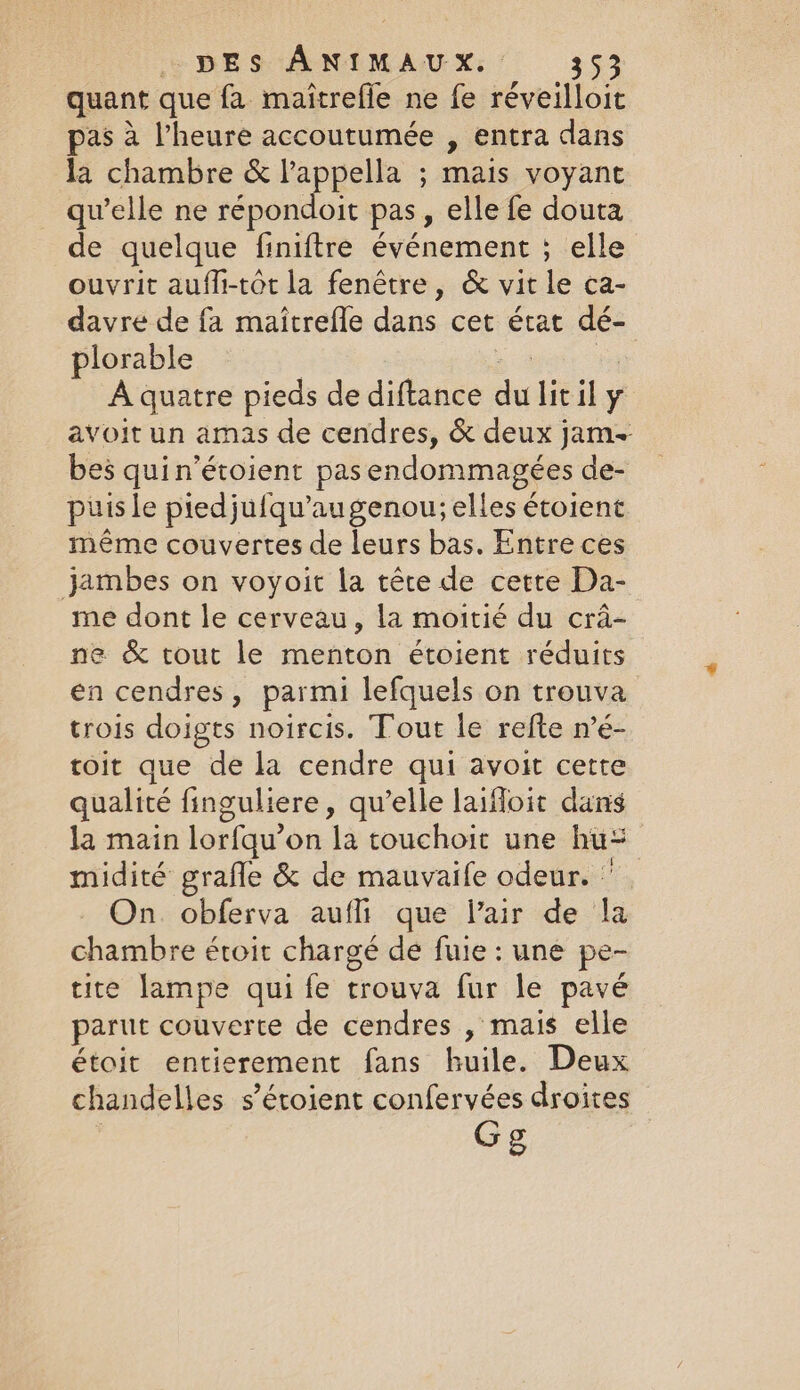 quant que fa maitrefie ne fe réveilloit pas à Vheure accoutumée , entra dans Ta chambre &amp; lappella ; mais voyant qu’elle ne répondoit pas, elle fe douta de quelque finiftre événement ; elle ouvrit aufli-tôt la fenêtre, &amp; vit le ca- davre de fa maitrefle dans cet état dé- plorable | ss | A quatre pieds de diftance du lit il y avoit un amas de cendres, &amp; deux jam- bes quin’étoient pasendommagées de- puis le ptedjufqu’au genou; elles étoient même couvertes de leurs bas. Entre ces jambes on voyoit la téte de cette Da- me dont le cerveau, la moitié du cra- ne &amp; tout le menton étoient réduits en cendres, parmi lefquels on trouva trois doigts noircis. Tout le refte n’é- toit que de la cendre qui avoit cette qualité finguliere, qu’elle laifloit dans la main lorfqu’on la touchoit une hu: midité grafle &amp; de mauvaife odeur. | On. obferva aufli que Pair de la chambre étroit chargé de fuie : une pe- tite lampe qui fe trouva fur le pavé parut couverte de cendres , mais elle étoit entierement fans huile. Deux chandelles s’éroient confervées droites Gg