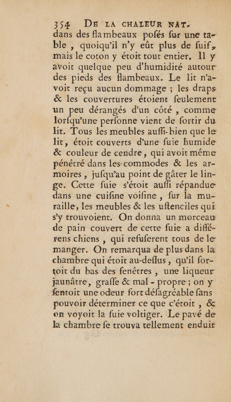 dans des flambeaux pofés fur une ta- ble , quoiqu'il n’y eût plus de fuif, mais le coton y étoit tout entier, Il y avoir quelque peu d'humidité autour des pieds des flambeaux. Le lit n’a- voit reçu aucun dommage ; les draps &amp; les couvertures étoient feulement un peu dérangés d’un côté , comme lorfqu’une perfonne vient de fortir du lic. Tous les meubles auffi- bien que le lit, étoit couverts d’une fuie humide &amp; couleur de cendre, qui avoit même pénétré dans les commodes &amp; les ar- moires , jufqu’au point de gater le lin- ge. Cette fuie séroit aufli répandue dans une cuifine voifine , fur la mu- raille, les meubles &amp; les uftenciles qui sy trouvoient. On donna un morceau de pain couvert de cette fuie a diffé- rens chiens , qui refuferent tous de le manger. On remarqua de plus dans la chambre qui étoit au-deflus , qu'il for- toit du bas des fenêtres , une liqueur jaunatre, grafle &amp; mal - propre; on y “fentoit une odeur fort défagréable fans pouvoir déterminer ce que c’étoit , &amp; on voyoit la fuie voltiger. Le pavé de ka chambre fe trouva tellement enduie