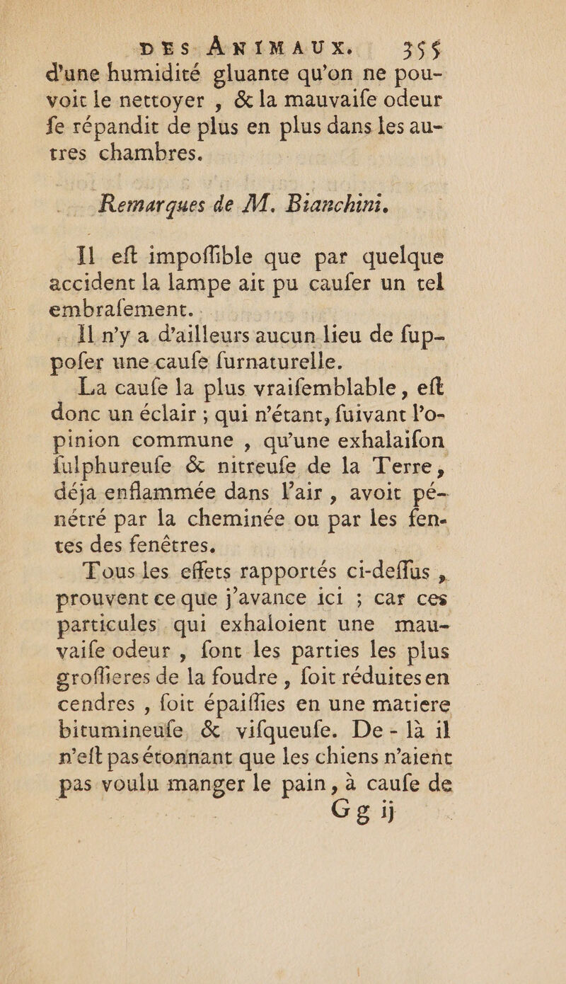 dune humidité gluante qu’on ne pou- voit le nettoyer , &amp; la mauvaife odeur fe répandit de plus en plus dans les au- tres chambres. Remarques de M. Bianchini. Il eft impoffible que par quelque accident la lampe ait pu caufer un tel embrafement.. … Ïl n’y a d'ailleurs aucun lieu de fup- pofer une caufe furnaturelle. La caufe la plus vraifemblable, eft donc un éclair ; qui n'étant, fuivant l’o- pinion commune , qu'une exhalaifon fulphureufe &amp; nitreufe de la Terre, déja enflammée dans Vair , avoit pé- nétré par la cheminée ou par les fen- tes des fenêtres, Tous les effets rapportés ci-deflus , prouvent ce que j’avance ici ; Car ces particules qui exhaloient une mau- vaife odeur , font les parties les plus groflieres de la foudre , foit réduites en cendres , foit épaiflies en une matiere bitumineufe &amp; vifqueufe. De - la il n’eft pas étonnant que les chiens n’aient pas voulu manger le pain, a caufe de Gg ij