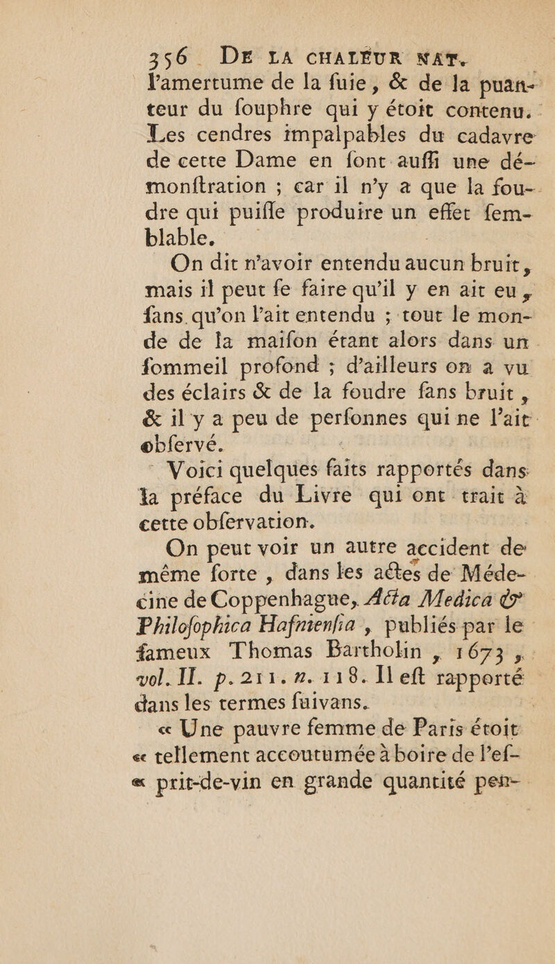 Pamertume de la fuie, &amp; de la puan- teur du fouphre qui y étoit contenu. Les cendres impalpables du cadavre de cette Dame en font auffi une dé- monftration ; car il ny a que la fou- dre qui puifle produire un effet fem- blable. 3 On dit n'avoir entendu aucun bruit, mais i] peut fe faire qu’il y en ait eu, fans. qu’on lait entendu ; tout le mon- de de la maifon étant alors dans un fommeil profond ; d’ailleurs on a vu des éclairs &amp; de la foudre fans bruit, &amp; il y a peu de perfonnes qui ne l'ait obferve. ~ Voici quelques faits rapportés dans la préface du Livre qui ont trait à cette obfervation. On peut voir un autre accident de même forte , dans les aétes de Méde- cine de Coppenhague, Acta Medica &amp; Philofophica Hafnienfia , publiés par le fameux Thomas Bartholin , 1673 ,.. vol. II. p. 211.2. 118. left rapporté dans les termes fuivans. | « Une pauvre femme de Paris étoit « tellement accoutumée à boire de l’ef- « prit-de-vin en grande quantité pen