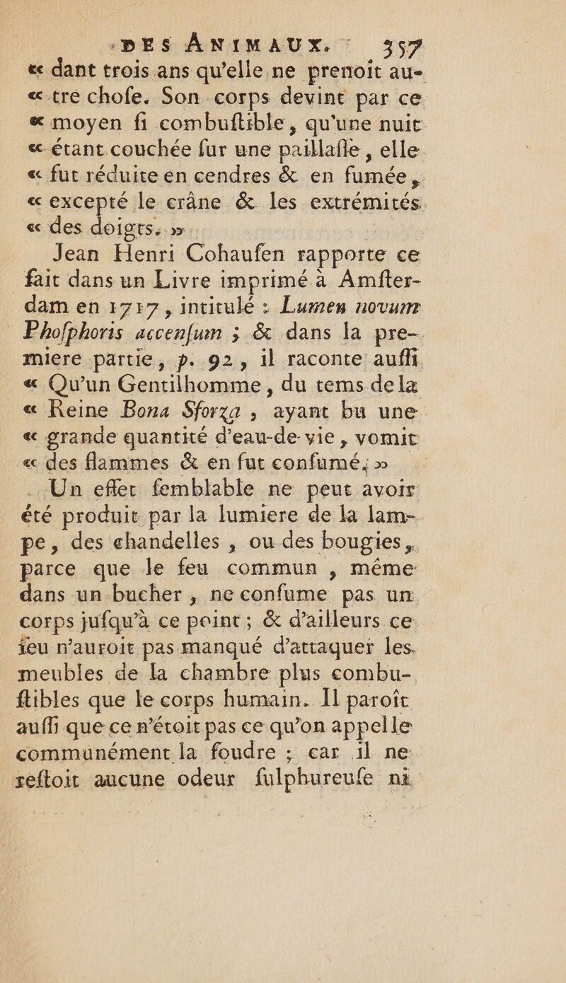 « dant trois ans quelle ne prenoit au- « tre chofe. Son corps devint par ce « moyen fi combuftible, qu'une nuit &amp; étant couchée fur une paillafle , elle. « fut réduite en cendres &amp; en fumée, « excepté le crâne &amp; les extrémités €c des doi gts. &gt; Jean Henri Cohaufen rapporte ce fait dans un Livre imprimé a Amfter- dam en 1717, intitulé : Lumen novum © Phofphoris accenfuin ; &amp; dans la pre- miere partie, p. 92, il raconte aufli « Qu'un Gentilhomme, du tems dela « Reine Bona Sforza , ayant bu une « grande quantité d’eau-de vie, vomit «des flammes &amp; en fut confumé; &gt;» _ Un effet femblable ne peut avoir été produit par la lumiere de la lam- pe, des chandelles , ou des bougies, parce que le feu commun , même dans un bucher , ne confume pas un corps jufqu’a ce peint; &amp; d’ailleurs ce feu n’auroit pas manqué d'attaquer les. meubles de la chambre plus combu- ftibles que le corps humain. Il paroît auf que ce n’étoit pas ce qu’on appelle communément la foudre ; car il ne reftoit aucune odeur fulphureufe ni