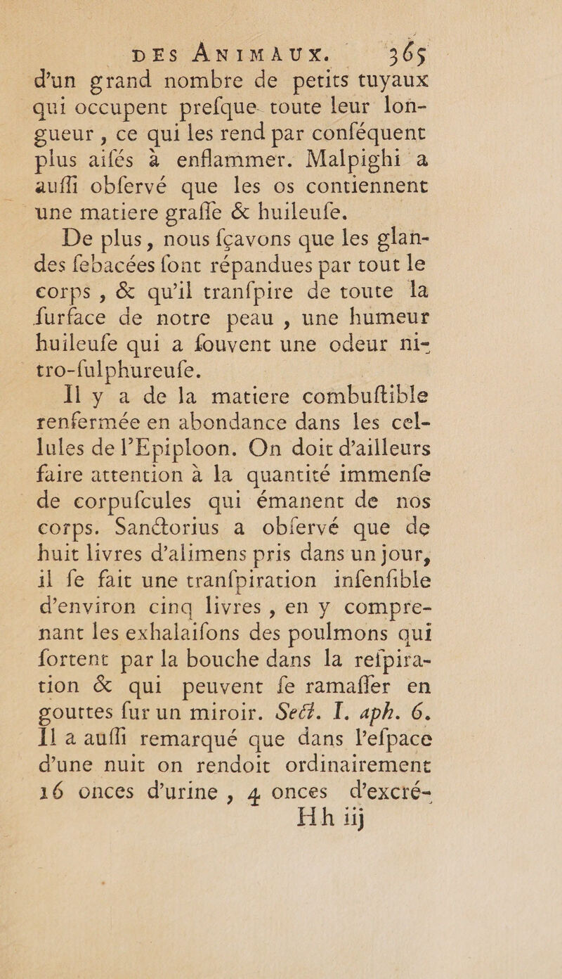 Ors Animkox.. “365 dun grand nombre de petits tuyaux qui occupent prefque toute leur lon- gueur , ce qui les rend par conféquent plus aifés à enflammer. Malpighi a auffi obfervé que les os contiennent une matiere grafle &amp; huileufe. ; De plus, nous fçavons que les glan- des febacées font répandues par tout le corps , &amp; qu'il tranfpire de toute la furface de notre peau , une humeur huileufe qui a fouvent une odeur ni- tro-fulphureufe. Il y a de la matiere combuftible renfermée en abondance dans les cel- lules de ?Epiploon. On doit d’ailleurs faire attention à la quantité immenfe de corpufcules qui émanent de nos corps. Sanctorius a obfervé que de huit livres d’alimens pris dans un jour, il fe fait une tranfpiration infenfible d'environ cinq livres, en y compre- nant les exhalaifons des poulmons qui fortent par la bouche dans la refpira- tion &amp; qui peuvent fe ramafler en gouttes fur un miroir. Sed. I. aph. 6. I] a aufli remarqué que dans l'efpace dune nuit on rendoit ordinairement 16 onces d'urine , 4 onces d’excré- Hh iij