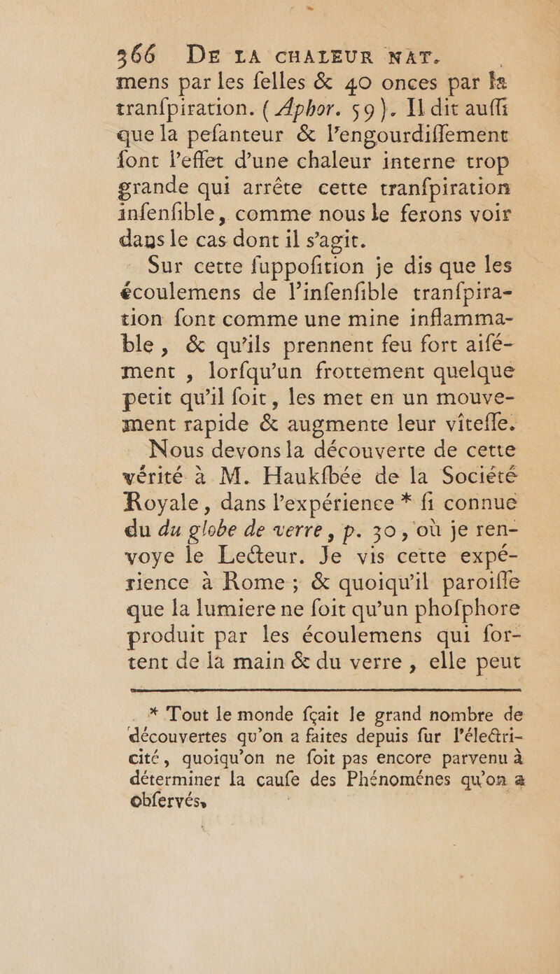 mens par les felles &amp; 40 onces par fa tranfpiration. ( Aphor. 59). Udit auffi que la pefanteur &amp; V’engourdiflement font leflet d’une chaleur interne trop grande qui arrête cette tranfpiration infenfible, comme nous le ferons voir dans le cas dont il s agit. Sur cette fuppofition je dis que les écoulemens de l’infenfible tranfpira- tion font comme une mine inflamma- ble, &amp; qu’ils prennent feu fort aifé- ment , lorfqu’un frottement quelque petit qu'il foit, les met en un mouve- ment rapide &amp; augmente leur vitefle. Nous devons la découverte de cette vérité à M. Haukfbée de la Société Royale, dans l'expérience * fi connue du du globe de verre, p. 30, où je ren- voye le Lecteur. Je vis cette expé- rience à Rome; &amp; quoiqu'il paroifle que la lumiere ne foit qu'un phofphore produit par les écoulemens qui for- tent de la main &amp; du verre, elle peut * Tout le monde fçait le grand nombre de découvertes qu ’on a faites depuis fur Péle&amp;ri- cité, quoiqu’on ne foit pas encore parvenu a déterminer la caufe des Phénoménes quon a obfervés,