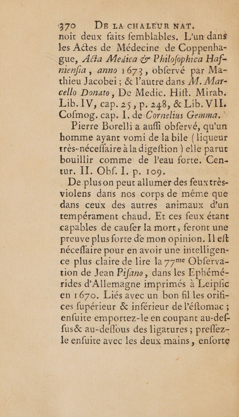 noit deux faits femblables. L'un dans les Actes de Médecine de Coppenha- gue, Ada Medica ¢ Philofophica Haf- nienfia , anno 1673, obfervé par Ma- thieu Jacobei; &amp; l’autre dans 1. Mar- cello Donato, De Medic. Hilt. Mirab. Lib. 1V, cap. 25, p. 248, &amp; Lib. VIL. Cofmog. cap. I. de Cornelius Gemma. ° Pierre Borelli a auffi obfervé, qu’un homme ayant vomi de la bile (liqueur très-néceffaire à la digeftion } elle parut bouillir comme de l’eau forte. Cen- eur. IT. Obf. Ip. 100. 4 De plus on peut allumer des feuxtrès- violens dans nos corps de même que dans ceux des autres animaux d’un tempérament chaud. Et ces feux étant capables de caufer la mort, feront une preuve plus forte de mon opinion. Il eft néceflaire pour en avoir une intelligen- ce plus claire de lire la 77me Obferva- tion de Jean Pifano, dans les Ephémé- rides d'Allemagne imprimés à Leipfic en 1670. Liés avec un bon fil les orifi- ces fupérieur &amp; inférieur de léftomac ; enfuite emportez-le en coupant au-def- fus&amp; au-deffous des ligatures ; preflez- le enfuite avec les deux mains, enforte