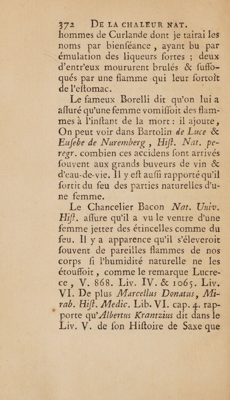 * hommes de Curlande dont je tairai les noms par bienféance , ayant bu par émulation des liqueurs fortes ; deux d’entr’eux moururent brulés &amp; fuffo- qués par une flamme qui leur fortoit de l’eftomac. ae Le fameux Borelli dit qu'on luia afluré qu'une femme vomifloit des flam- mes à l’inftant de la mort: il ajoute, On peut voir dans Bartolin de Luce &amp; Eufebe de Nuremberg , Hift. Nat. Pe- regr. combien ces accidens font arrivés fouvent aux grands buveurs de vin &amp; d’eau-de-vie. Il y eft auffi rapporté qu’il fortit du feu des parties naturelles d'u- ne femme. Le Chancelier Bacon Nat. Univ. Hif. aflure qu’il a vu le ventre d'une femme jetter des étincelles comme du feu. Il ya apparence qu'il s’éleveroit fouvent de pareilles flammes de nos corps fi l'humidité naturelle ne les étouffoit , comme le remarque Lucre- e40.¥..068. Liv. TV. &amp; 106508 VI. De plus Marcellus Donatus, Mi- rab. Hift. Medic. Lib. VI. cap. di rap- porte qu’ Albertus Krantzius dit dans le Liv. V. de fon Hiftoire de Saxe que