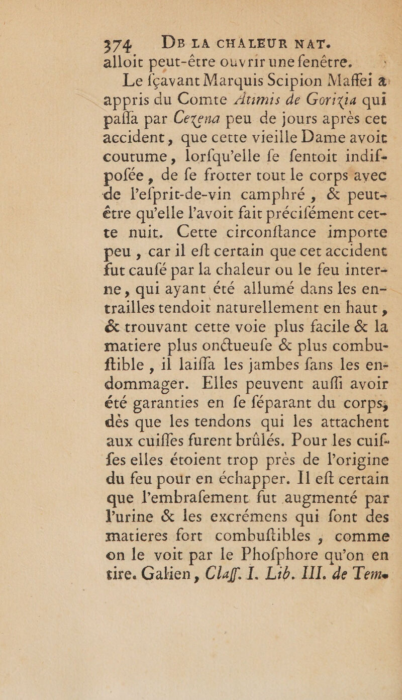 alloit peut-être ouvrirunefenêtre. Le fçavant Marquis Scipion Maffei a appris du Comte Atimis de Goria qui pafla par Cexena peu de jours après cet accident, que cette vieille Dame avoit coutume, lorfqu’elle fe fentoit indif- pofée, de fe frorter tout le corps avec de Vefprit-de-vin camphré , &amp; peut- être qu’elle l’avoit fait précifément cet- te nuit. Cette circonftance importe peu , car il eft certain que cet accident fut caufé par la chaleur ou le feu inter- ne, qui ayant été allumé dans les en-. Paie tendoit naturellement en haut, &amp; trouvant cette voie plus facile &amp; la matiere plus onétueufe &amp; plus combu- ftible , il laiffa les jambes fans les en- dommager. Elles peuvent auffi avoir été garanties en fe féparant du corps, dés que les tendons qui les attachent aux cuifles furent brulés. Pour les cuif- fes elles étoient trop pres de l’origine du feu pour en échapper. Il eft certain que l’embrafement fut augmenté par l'urine &amp; les excrémens qui font des matieres fort combuftibles , comme on le voit par le Phofphore qu’on en tire. Galien, Clag. I. Lid. III. de Teme