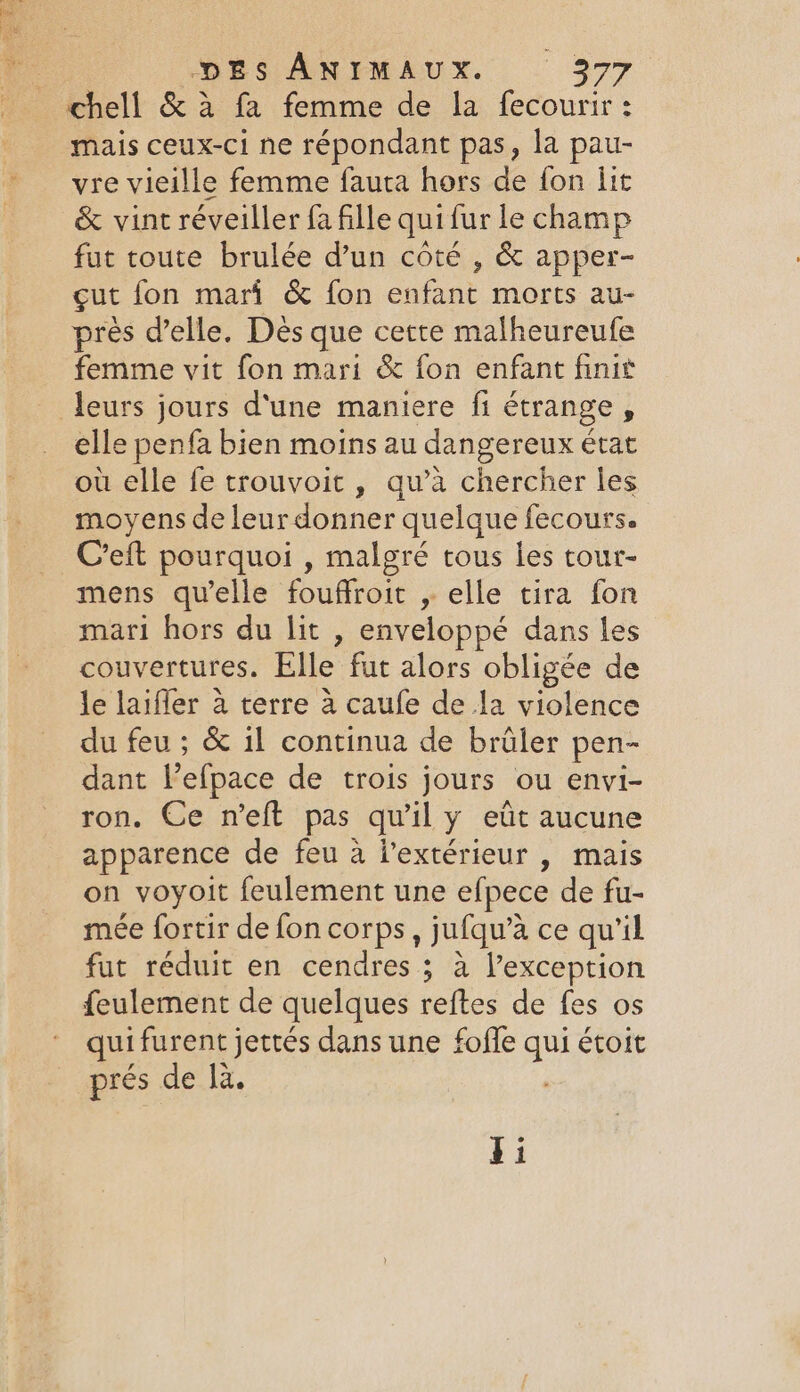 ee + ts DES ANIMAUX. 3977 chell &amp; à fa femme de la fecourir : mais ceux-ci ne répondant pas, la pau- vre vieille femme fauta hors de fon lit &amp; vint réveiller fa fille qui fur le champ fut toute brulée d’un côté , &amp; apper- cut fon mari &amp; fon enfant morts au- près delle. Dès que cette malheureufe femme vit fon mari &amp; fon enfant finit elle penfa bien moins au dangereux état où elle fe trouvoit , qu’à chercher les moyens de leur donner quelque fecours. Creft pourquoi , malgré tous les tour- mens qu'elle fouffroit , elle tira fon mari hors du lit , enveloppé dans les couvertures. Elle fut alors obligée de le laiffer à terre à caufe de la violence du feu ; &amp; il continua de brûler pen- dant Pefpace de trois jours ou envi- ron. Ce n’eft pas qu'il y eût aucune apparence de feu à l'extérieur , mais on voyoit feulement une efpece de fu- mée fortir de fon corps, jufqu’à ce qu'il fut réduit en cendres ; à l’exception feulement de quelques reftes de fes os qui furent jettés dans une foffe qui étoit prés de là.