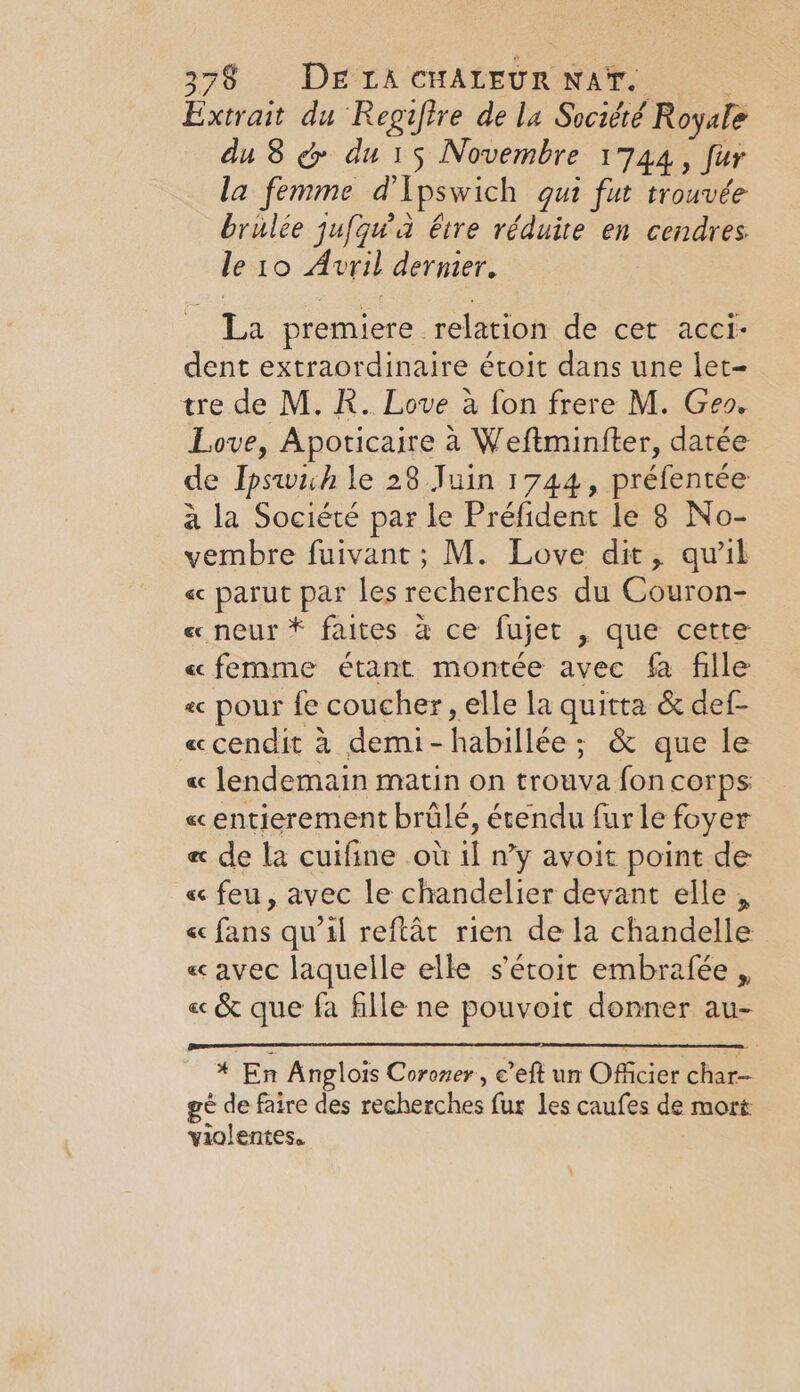 Extrait du Regifire dela Société Royale du 8 &amp; du 15 Novembre 1744, fur la femme d Ipswich qui fut trouvée brulee jufqua btre réduire en cendres le 10 Avril dernier. _ La premiere relation de cet acci- dent extraordinaire étoit dans une let- tre de M. R. Love à fon frere M. Geo. Love, Apoticaire à Weftminfter, datée de Ipswich le 28 Juin 1744, préfentée à la Société par le Préfident le 8 No- vembre fuivant ; M. Love dit, qu'il « parut par les recherches du Couron- « neur * faites à ce fujet , que cette «femme étant montée avec fa fille « pour fe coucher, elle la quitta &amp; def- «cendit à demi-habillée ; &amp; que le « lendemain matin on trouva fon corps « entierement brülé, étendu fur le foyer e« de la cuifine où il n’y avoit point de « feu, avec le chandelier devant elle , « fans qu’il reftat rien de la chandelle « avec laquelle elle s’étoit embrafée , « &amp; que fa fille ne pouvoit donner au- * En Anglois Coroner, e’eft un Officier char- gé de faire des recherches fur les caufes de mort violentes.