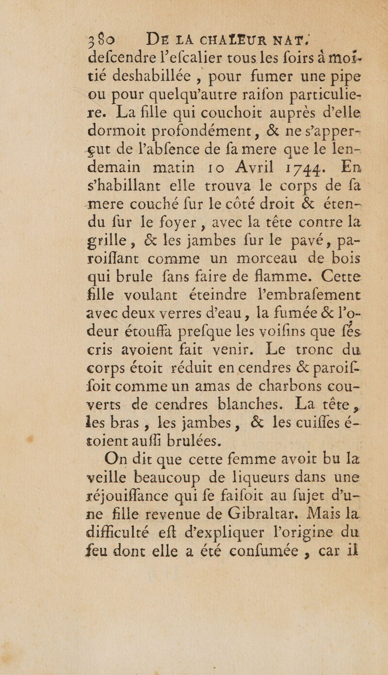 defcendre l’efcalier tous les foirs à moi- tié deshabillée , pour fumer une pipe ou pour quelqu’autre raifon particulie- re. La fille qui couchoit auprès d’elle dormoit profondément, &amp; ne s’apper- gut de l’abfence de fa mere que le len- demain matin 10 Avril 1744. En shabillant elle trouva le corps de fa mere couché fur le côté droit &amp; éten- du fur le foyer, avec la tête contre la grille, &amp; les jambes fur le pave, pa- roiflant corame un morceau de bois qui brule fans faire de flamme. Cette fille voulant éteindre lPembrafement avec deux verres d’eau, la fumée &amp; l’o- deur étouffa prefque les voifins que fes. cris avoient fait venir. Le tronc du corps étoit réduit en cendres &amp; paroif- foit comme un amas de charbons cou- verts de cendres blanches. La tête, les bras , les jambes, &amp; les cuifles é- toient aufli brulées. On dit que cette femme avoit bu la veille beaucoup de liqueurs dans une réjouifflance qui fe faifoit au fujet du- ne fille revenue de Gibraltar. Mais la difficulté eft d'expliquer l’origine du feu dont elle a été confumée , car il