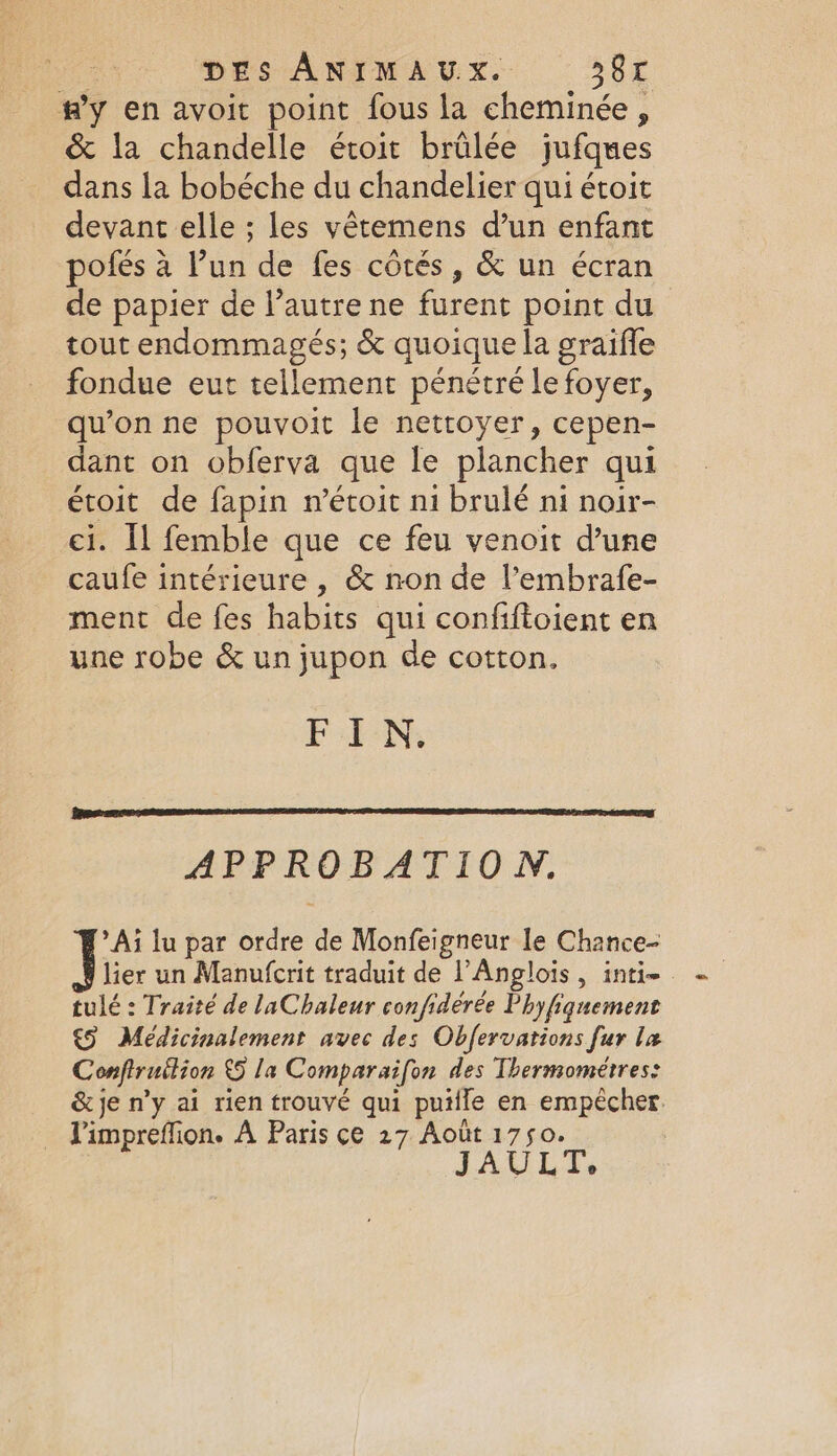 DES ANIMAUX. 38€ fy en avoit point fous la nb ; &amp; la chandelle étoit brûlée jufques dans la bobéche du chandelier qui étoit devant elle ; les vêtemens d’un enfant pofés à l’un de fes côtés, &amp; un écran de papier de l’autre ne furent point du tout endommagés; &amp; quoique la graifle fondue eut tellement pénétré le foyer, qu’on ne pouvoit le nettoyer, cepen- dant on obferva que le plancher qui étoit de fapin n’étoit ni brulé ni noir- ci. Il femble que ce feu venoit d’une caufe intérieure , &amp; non de l’embrafe- ment de fes habits qui confiftoient en une robe &amp; un jupon de cotton. FIN, APPROBATION. Ai lu par ordre de Monfeigneur le Chance- lier un Manufcrit traduit de l’Anglois , inti-. tulé : Traité de laChaleur confidérée Phyfiguement €§ Médicinalement avec des Obfervations fur la Conftruition 5 la Comparaifon des Thermométres: &amp; je n’y ai rien trouvé qui puilfe en empêcher _ Pimpreffion. A Paris ce 27 Août 1750. JAULT,